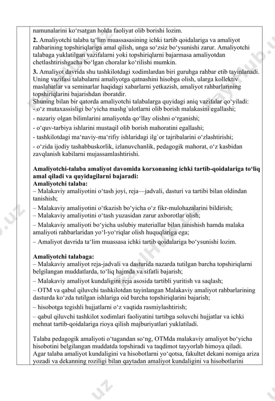 belgilangan muddatda topshiradi va taqdimot tayyorlab himoya qiladi. agar talaba amaliyot kundaligini va hisobotlarni yo‘qotsa, fakultet dekani nomiga ariza yozadi va dekanning roziligi bilan qaytadan amaliyot kundaligini va hisobotlarini rasmiylashtirib to‘ldiradi. v. talabaning amaliyot to‘g‘risidagi yozma (elektron) hisobotida quyidagi ma’lumotlar keltirilishi talab etiladi:  xar ish kunida bajarilgan ishlarni qisqacha mazmuni keltirilgan kundalik daftar;  ta‘lim muassasasida qaysi fanga ixtisoslashganligi, kontingenti va xonalar soni;  talaba haqida ma‘lumot (ob’yektivkasi);  talabaning amaliyot davrida bevosita qatnashgan sinflar to‘g‘risida ma‘lumot;  malakaviy amaliyot dasturi asosida tuzilgan amaliyot ish rejasi;  amaliyot ish reja asosida bajarilgan ishlar yuzasidan yozma (elektron) hisobot va asoslovchi hujjatlari;  fan bo‘yicha sinflarga mos yillik reja tuzilishi, uni dars jarayonida qo‘llanishini o‘rganish;  sinf rejasida ko‘rsatilgan fan bo‘yicha bir soatlik ishlanma tayyorlashda texnologik jarayoni to‘g‘risida ma‘lumot;  tashkilot, muassasa (amaliyot ob’yekti) tomonidan tayinlangan rahbarlarni amaliyot yakunida talabaga amaliyot to‘g‘risidagi tavsifnoma;  amaliyot to‘g‘risida talaba xulosasi va foydalanilgan manbalar …