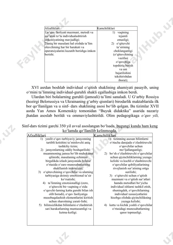 ndan ba’zi mamlakatlarda xviii asrgacha keng foydalanilib kelingan. afzalliklari kamchiliklari 1)o‘quv faoliyati mazmuni, metodi va sur’atini to‘la individualashtirish imkoniyatining mavjudligi; 2)aniq bir masalani hal etishda ta’lim oluvchining har bir harakati va operatsiyalarini kuzatib borishga imkon berishi. 1) vaqtning tejamli emasligi; 2) o‘qituvchi ta’sirining cheklanganligi (o‘qituvchining vazifasi o‘quvchiga topshiriq berish va uni bajarilishini tekshirishdan iborat); 3) boshqa o‘quvchilar bilan hamkorlikda ishlash imkoniyati cheklanganligi (bu holat ijtimoiylashuv 4) jarayoniga salbiy ta’sir ko‘rsatadi); 5) jamoada ishlash tajribasining shakllanmasligi. xvi asrdan boshlab individual o‘qitish shaklining ahamiyati pasayib, uning o‘rnini ta’limning individual-guruhli shakli egallashiga imkon berdi. sinf-dars tizimi garchi 350 yil avval asoslangan bo‘lsada, bugungi kunda ham keng ko‘lamda qo‘llanilib kelinmoqda. afzalliklari kamchiliklari 1) yaxlit o‘quv-tarbiyaviy jarayonning tartibli ketishini ta’minlovchi aniq tashkiliy tizim; 2) jarayonlarning oddiy boshqarilishi: muammoning jamoa bo‘lib muhokama qilinishi, masalaning echimini birgalikda izlash jarayonida bolalar o‘rtasida o‘zaro munosabatlarning shakllanish imkoniyati; 3) o‘qituvchining o‘quvchilar va ularning tarbiyasiga doimiy emotsional ta’sir ko‘rsatishi; 4) ta’limning …