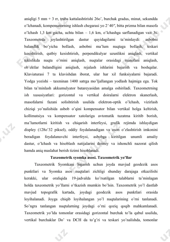inut, sekundda o’lchanadi, kompensatorning ishlash chegarasi yo 2' 40", bitta prizma bilan masofa o’lchash 1,3 km gacha, uchta bilan – 1,6 km, o’lchashga sarflanadigan vaіt 3s. taxeometrda joylashtirilgan dastur quyidagilarni ta’minlaydi: asbobni balandlik bo’yicha boіlash, asbobni ma’lum nuqtaga boіlash, teskari kesishtirish, qutbiy kesishtirish, perpendikulyar uzunlikni aniqlash, vertikal tekislikda nuqta o’rnini aniqlash, nuqtalar orasidagi masofani aniqlash, ob’ektlar balandligini aniqlash, rejalash ishlarini bajarish va boshqalar. klaviaturasi 7 ta klavishdan iborat, ular har xil funksiyalarni bajaradi. yodga yozishi – taxminan 1400 satrga mo’ljallangan yodlash hajmiga ega. tok bilan ta’minlash akkumulyator batareyasidan amalga oshiriladi. taxeometrning ish xususiyatlari: gorizontal va vertikal doiralarni elektron skanerlash, masofalarni fazani solishtirish usulida elektron-optik o’lchash, vizirlash chiziqi yo’nalishida asbob o’qini kompensator bilan vertikal holga keltirish, kollimatsiya va kompensator xatolariga avtomatik tuzatma kiritib borish, ma’lumotlarni kiritish va chiqarish interfeysi, grafik rejimda ishlaydigan displey (128o’32 piksel), oddiy foydalanadigan va oson o’zlashtirish imkonini beradigan foydalanuvchi interfeysi, asbobga kiritilgan unumli amaliy dastur, o’lchash va …