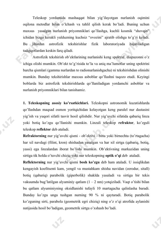 botiq, yassi) ega linzalardan iborat bo’lishi mumkin. ob’ektivning markazidan uning sirtiga tik holda o’tuvchi chiziq yoki nur teleskopning optik o’qi deb ataladi. reflektorning nur yig’uvchi qismi bosh ko’zgu deb ham ataladi. u issiqlikdan kengayish koefitsenti kam, yengil va mustahkam shisha navidan (zerodur, sitall) botiq (qabariq) parabolik (giperbolik) shaklda yasaladi va sirtiga bir tekis vakuumda bug’latilgan alyuminiy qatlam (1 – 2 nm) yotqiziladi. vaqt o’tishi bilan bu qatlam alyuminiyning oksidlanishi tufayli 10 martagacha qalinlasha baradi. bunday ko’zgu unga tushgan nurning 90 % ni qaytaradi. botiq parabolik ko’zguning sirti, parabola (geometrik egri chiziq) ning o’z o’qi atrofida aylanishi natijasida hosil bo’ladigan, geometrik sirtga o’xshash bo’ladi. ob’ektiv va bosh ko’zgu aylana gardish shaklga ega va uning diametri d bo’lsin. ob’ektivga tushgan parallel nurlar (yulduzlar nuri shunday bo’ladi) undan o’tayotganda sinadi (yoki bosh ko’zgudan qaytganda yo’nalishini o’zgartiradi) va yo’nalishini o’zgartirib uning fokal tekisligida (() kesishadi (yig’iladi) va manba (ob’ekt) ning tasvirini hosil qiladi (2.1-rasm). …