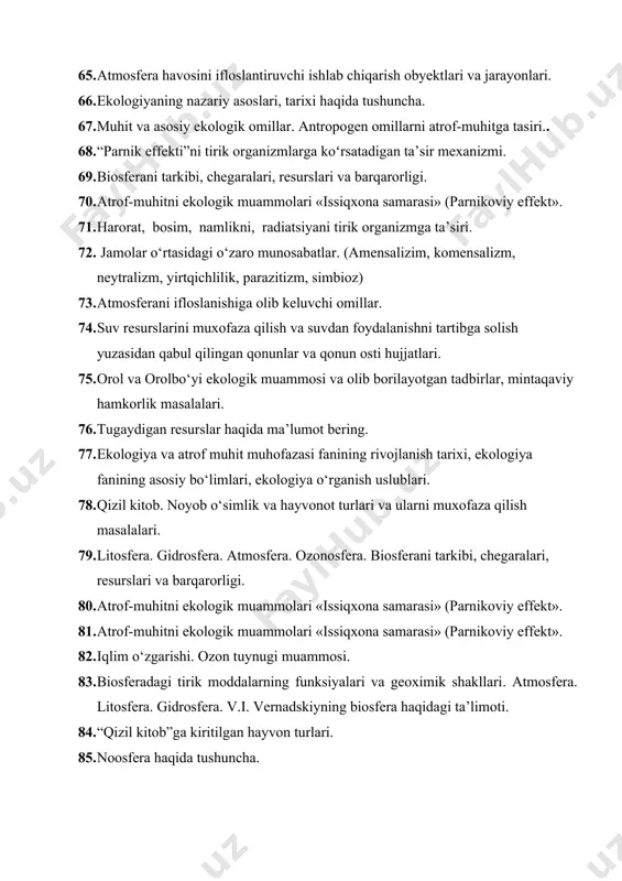 itob. noyob o‘simlik va hayvonot turlari va ularni muxofaza qilish masalalari. 79. litosfera. gidrosfera. atmosfera. ozonosfera. biosferani tarkibi, chegaralari, resurslari va barqarorligi. 80. atrof-muhitni ekologik muammolari «issiqxona samarasi» (parnikoviy effekt». 81. atrof-muhitni ekologik muammolari «issiqxona samarasi» (parnikoviy effekt». 82. iqlim o‘zgarishi. ozon tuynugi muammosi. 83. biosferadagi tirik moddalarning funksiyalari va geoximik shakllari. atmosfera. litosfera. gidrosfera. v.i. vernadskiyning biosfera haqidagi ta’limoti. 84. “qizil kitob”ga kiritilgan hayvon turlari. 85. noosfera haqida tushuncha. 86. jamolar o‘rtasidagi o‘zaro munosabatlar. (amensalizim, komensalizm, neytralizm, yirtqichlilik, parazitizm, simbioz) 87. ichimlik suvi tanqisligini keltirib chiqaruvchi omillar va salomatlikka ta’siri. 88. ekosistema haqida tushuncha. biogeosenoz haqida tushuncha 89. cho‘llanish va sho‘rlanish ekologik muammolari. 90. atmosfera havosini ifloslantiruvchi ishlab chiqarish obyektlari va jarayonlari. 91. ekosistema tarkibiy qismi. produtsentlar, konsumentlar, redutsentlar 92. atmosferani ifloslanishiga olib keluvchi omillar. 93. tabiiy resurslar, ularni klassifikasiya tamoyillari 94. suv resurslarini muxofaza qilish va suvdan foydalanishni tartibga solish yuzasidan qabul qilingan qonunlar va qonun osti hujjatlari. …