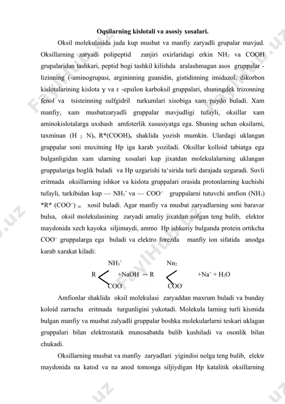 yigindisi nolga teng bulib, elektr maydonida na katod va na anod tomonga siljiydigan нр katalitik oksillarning izoelektrik nuktasi deb ataladi. turli oksillarning izoelektrik nuktasi нр ning xar xil ulchamiga tugri keladi, chunki oksillar molekulalarida ishkor va kislota tabiatiga ega bulgan gruppalarning soni bir-biriga teng emas, рн ning turli kattaliklarida ularning dissotsiyaatsiya darajasi baravarlashib, molekula, umuman, elektroneytral xolatga keladi. kup oksilarning izoelektrik nuktasi 4-7 рн orasida, ya‘ni ularda karboksil gruppalarning disosstsiyalanish darajalari asos gruppalarning dissotsiyalanish darajalaridan bir oz ustun, lektin ba‘zi asos oksillar (protamin, tsitoxrom s,ribonukleaza) ning izoelektrik nuktasi рн=7 dan ortik buladi. pepsin xam uzining izoelektrik kuntasi juda pasi — рн=1 bulishi bilan boshka oksilardan fark kiladi. oksillarning kolloid xolatlari oksil molekulalarining ulchami suvdagi eritma 0,001 mikron (mk) dan katta bulgani uchun ularning eritmalari kolloid xususiyatga ega, xayvon va usimlik membranalaridan uta olmaydilar, ya‘ni dializlanmaydilar. oksillar g i d r o f i l , suvsevar koloidlar katoriga kiradi. ularning …
