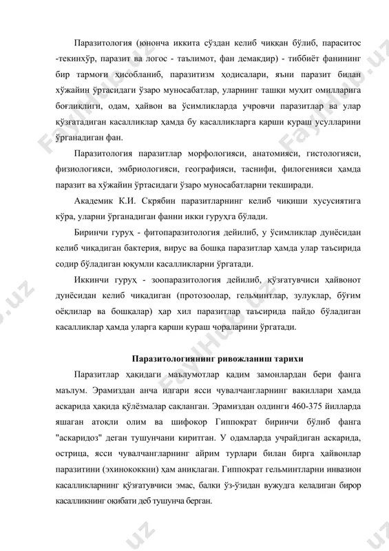 берган. эрамиздан олдинги 384-322 йилларда яшаган юнон файласуфи арасту қорамоллардаги эхинококкоз, чўчқалардаги цистицеркоз, одам аскаридаси ва острицаси тўғрисида маълумотлар ёзиб қолдирган. кўп асрлар давомида олимлар фақат кўзга кўринадиган паразит чувалчанглар ва ташқи паразитларни таърифлаш билангина чегараланиб келганлар. кўзга кўринмас паразитлар тўғрисидаги илк маълумотлар бухоролик аллома абу али ибн сино асарларида учрайди. абу али ибн сино ўзининг “китоб аш-шифо асари” да одамларнинг ичагида паразитлик қилувчи чувалчанглар қўзғатадиган касалликлар ва уларни даволаш тўғрисида кўплаб маълумотлар келтирган. голланд табиатшуноси а.в. левенгук (хvii асрнинг охирларида) микроскоп ихтиро қилиб, бутун биология соҳасида янги даврни бошлаб берди. лекин хvii - хviii асрларда паразитларнинг фақат морфологик тузилиши ўрганилган, холос. паразитологиянинг тараққиётига микроскопнинг ва микроскопик тадқиқотларнинг такомиллашуви ёрдам беради, шу туфайли хiх асрда паразитология фан сифатида шаклланди. собиқ иттифоқда ҳам паразитология соҳасида бир қатор илмий мактаблар вужудга келган. академик к.и. скрябин cобиқ иттифоқ гельминтологлари мактабини яратди. академик е.н. павловский ва л.а. зильберлар умумий паразитология, ўлка паразитологияси муаммоларини ўрганиб, …