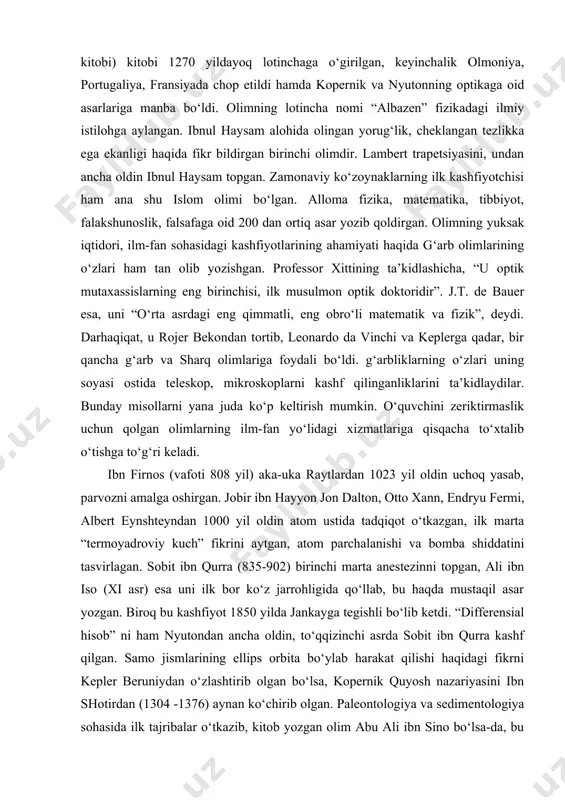 s istilohlarini olib kirgan, ta’rif, teorema, formula kabi tushunchalarni qo‘llagan. uning kashfiyotlarini evropa yuz yillar kutishga majbur bo‘ldi. u evropada batlamiusning oy nazariyasi ustida birinchi marta tadqiqot olib borgan tujho braxadan (1546-1601) naq 600 yil oldin batlamius nazariyasini tanqidiy o‘rganib chiqib, uning nuqsonlarini bayon qilib bergandi. 960-1039 yillarda yashab o‘tgan yana bir musulmon olimi qutbiddin ibnul haysam fizika sohasidagi ulkan kashfiyotlari bilan dunyoga tanilgan. uning optika haqidagi bir qancha ilmiy asarlarini jamlagan “kitobul-manozir” (tasvirlar kitobi) kitobi 1270 yildayoq lotinchaga o‘girilgan, keyinchalik olmoniya, portugaliya, fransiyada chop etildi hamda kopernik va nyutonning optikaga oid asarlariga manba bo‘ldi. olimning lotincha nomi “albazen” fizikadagi ilmiy istilohga aylangan. ibnul haysam alohida olingan yorug‘lik, cheklangan tezlikka ega ekanligi haqida fikr bildirgan birinchi olimdir. lambert trapetsiyasini, undan ancha oldin ibnul haysam topgan. zamonaviy ko‘zoynaklarning ilk kashfiyotchisi ham ana shu islom olimi bo‘lgan. alloma fizika, matematika, tibbiyot, falakshunoslik, falsafaga oid 200 dan ortiq asar yozib qoldirgan. olimning yuksak …