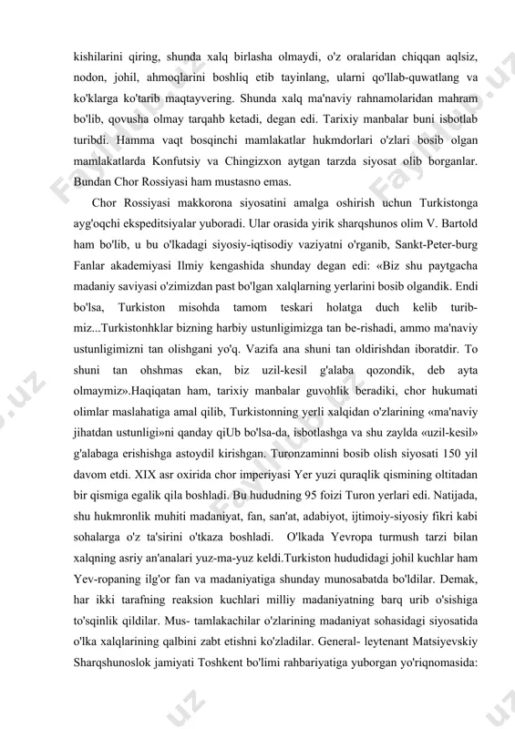 il, ahmoqlarini boshliq etib tayinlang, ularni qo'llab-quwatlang va ko'klarga ko'tarib maqtayvering. shunda xalq ma'naviy rahnamolaridan mahram bo'lib, qovusha olmay tarqahb ketadi, degan edi. tarixiy manbalar buni isbotlab turibdi. hamma vaqt bosqinchi mamlakatlar hukmdorlari o'zlari bosib olgan mamlakatlarda konfutsiy va chingizxon aytgan tarzda siyosat olib borganlar. bundan chor rossiyasi ham mustasno emas. chor rossiyasi makkorona siyosatini amalga oshirish uchun turkistonga ayg'oqchi ekspeditsiyalar yuboradi. ular orasida yirik sharqshunos olim v. bartold ham bo'lib, u bu o'lkadagi siyosiy-iqtisodiy vaziyatni o'rganib, sankt-peter-burg fanlar akademiyasi ilmiy kengashida shunday degan edi: «biz shu paytgacha madaniy saviyasi o'zimizdan past bo'lgan xalqlarning yerlarini bosib olgandik. endi bo'lsa, turkiston misohda tamom teskari holatga duch kelib turib-miz...turkistonhklar bizning harbiy ustunligimizga tan be-rishadi, ammo ma'naviy ustunligimizni tan olishgani yo'q. vazifa ana shuni tan oldirishdan iboratdir. to shuni tan ohshmas ekan, biz uzil-kesil g'alaba qozondik, deb ayta olmaymiz».haqiqatan ham, tarixiy manbalar guvohlik beradiki, chor hukumati olimlar maslahatiga amal qilib, turkistonning yerli xalqidan …