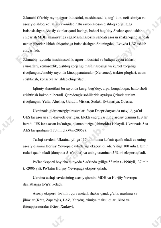 baliqni qayta ishlash sanoatlari, kemasozlik, qishloq xo’jaligi mashinasozligi va kurort xo’jaligi rivojlangan.janubiy rayonda kinoapparaturalar (xersones), traktor pluglari, uzum etishtirish, konservalar ishlab chiqariladi. iqlimiy sharoitlari bu rayonda kuzgi bug’doy, arpa, kungaboqar, hatto sholi etishtirish imkonini beradi. qoradengiz sohillarida ayniqsa qrimda turizm rivojlangan: yalta, alushta, gurzuf, misxar, sudak, evkatariya, odessa. ukrainada gidroenergiya resurslari faqat dnepr daryosida mavjud, ya’ni ges lar asosan shu daryoda qurilgan. elektr energiyasining asosiy qismini ies lar beradi. ies lar asosan ko’mirga, qisman torfga (shimolda) ishlaydi. ukrainada 5 ta aes lar qurilgan (170 mlrd kvt/s-2006y). tashqi savdosi: ukraina yiliga 135 mln tonna ko’mir qazib oladi va uning asosiy qismini horijiy yevropa davlatlariga eksport qiladi. yiliga 100 mln t. temir rudasi qazib oladi (dunyoda 5- o’rinda) va uning taxminan 5 % ini eksport qiladi. po’lat eksporti boyicha dunyoda 5-o’rinda (yiliga 53 mln t.-1990yil, 37 mln t. -2006 yil). po’latni horijiy yevropaga eksport qiladi. ukraina tashqi savdosining asosiy qismini mdh va …