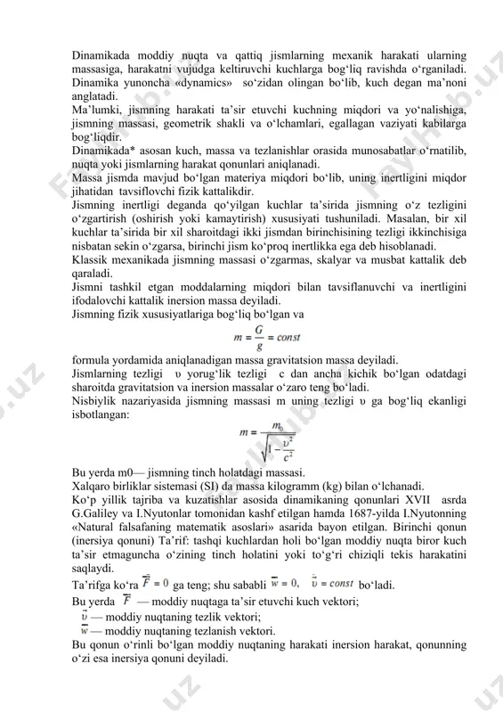 o‘ladi. nisbiylik nazariyasida jismning massasi m uning tezligi υ ga bog‘liq ekanligi isbotlangan: bu yerda m0— jismning tinch holatdagi massasi. xalqaro birliklar sistemasi (si) da massa kilogramm (kg) bilan o‘lchanadi. ko‘p yillik tajriba va kuzatishlar asosida dinamikaning qonunlari xvii asrda g.galiley va i.nyutonlar tomonidan kashf etilgan hamda 1687-yilda i.nyutonning «natural falsafaning matematik asoslari» asarida bayon etilgan. birinchi qonun (inersiya qonuni) ta’rif: tashqi kuchlardan holi bo‘lgan moddiy nuqta biror kuch ta’sir etmaguncha o‘zining tinch holatini yoki to‘g‘ri chiziqli tekis harakatini saqlaydi. ta’rifga ko‘ra ga teng; shu sababli bo‘ladi. bu yerda — moddiy nuqtaga ta’sir etuvchi kuch vektori; — moddiy nuqtaning tezlik vektori; — moddiy nuqtaning tezlanish vektori. bu qonun o‘rinli bo‘lgan moddiy nuqtaning harakati inersion harakat, qonunning o‘zi esa inersiya qonuni deyiladi. tanlangan sanoq sistemasi uchun inersiya qonuni o‘rinli bo‘lsa, bunday koordinatalar sistemasi inersion sistema deyiladi. muhandislik amaliyotida o‘rganiladigan masala va muammolar uchun inersion sistema sifatida yer bilan bog‘langan koordinatalar sistemasi …