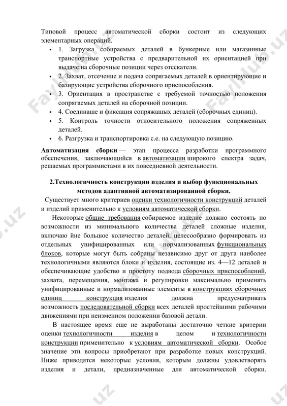 ей в ориентирующие и базирующие устройства сборочного приспособления. · 3. ориентация в пространстве с требуемой точностью положения сопрягаемых деталей на сборочной позиции. · 4. соединаше и фиксация сопряжашых деталей (сборочных единиц). · 5. контроль точности относительного положения сопряженных деталей. · 6. разгрузка и транспортировка с.е. на следующую позицию. автоматизация сборки — этап процесса разработки программного обеспечения, заключающийся в автоматизации широкого спектра задач, решаемых программистами в их повседневной деятельности. 2.технологичность конструкции изделия и выбор функциональных методов адаптивной автоматизированной сборки. существует много критериев оценки технологичности конструкций деталей и изделий применительно к условиям автоматической сборки. некоторые общие требования собираемое изделие должно состоять по возможности из минимального количества деталей сложные изделия, включаю йие большое количество деталей, целесообразно формировать из отдельных унифицированных или нормализованных функциональных блоков, которые могут быть собраны независимо друг от друга наиболее технологичными являются блоки и изделия, состоящие из. 4—12 деталей и обеспечивающие удобство и простоту подвода сборочных приспособлений, захвата, перемещения, монтажа …