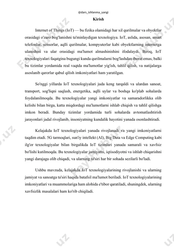 g imkoniyatlari va muammolariga ham alohida e'tibor qaratiladi, shuningdek, ularning xavfsizlik masalalari ham ko'rib chiqiladi. 1. iot texnologiyalarining asosiy konseptsiyalari iot (internet of things) texnologiyalari, asosan, real dunyodagi har xil qurilmalarni bir-biriga ulash va ularning internet orqali o‘zaro ma'lumot almashinishini ta'minlashga asoslanadi. bu texnologiya yordamida kundalik hayotimizdagi turli xil obyektlar, masalan, smartfonlar, aqlli soatlar, sensorlar, avtomobillar va hatto uy asboblari bir-biri bilan bog'lanib, o'zaro ma'lumot almashadi. iot tizimi asosan uch qismdan iborat: · qurilmalar: bular sensorlar, aqlli telefonlar, kameralar, harorat o‘lchagichlar va boshqa qurilmalar bo‘lishi mumkin. ular real dunyodagi ma'lumotlarni yig‘adi. · tarmoq: bu qurilmalar bir-biri bilan ma'lumot almashish uchun internet yoki boshqa tarmoqlar orqali ulanishadi. · ma'lumotlarni qayta ishlash: tarmoqqa ulangan qurilmalardan olingan ma'lumotlar tahlil qilinadi va kerakli qarorlar qabul qilinadi. iot tizimi yordamida qurilmalar o‘rtasida avtomatik tarzda aloqalar o‘rnatiladi va bu, o‘z navbatida, insonning aralashuvisiz turli jarayonlarni boshqarishga imkon beradi. 2. kelajakda iot texnologiyalarining rivojlanish yo'nalishlari iot texnologiyalari …