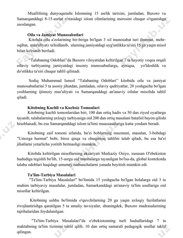 anddagi 8-15-asrlar o'rtasidagi islom olimlarining merosini chuqur o'rganishga asoslangan. oila va jamiyat munosabatlari kitobda oila a'zolarining bir-biriga bo'lgan 3 xil munosabat turi (hurmat, mehr-oqibat, mas'uliyat) ta'kidlanib, ularning jamiyatdagi uyg'unlikka ta'siri 15 ga yaqin misol bilan ko'rsatib beriladi. “talabaning odoblari”da buxoro viloyatidan keltirilgan 7 ta hayotiy voqea orqali oilaviy tarbiyaning jamiyatdagi insoniy munosabatlarga, ayniqsa, yo'ldoshlik va do'stlikka ta'siri chuqur tahlil qilinadi. sodiq muhammad ismoil “talabaning odoblari” kitobida oila va jamiyat munosabatlarini 5 ta asosiy jihatdan, jumladan, oilaviy qadriyatlar, 20 yoshgacha bo'lgan yoshlarning ijtimoiy mas'uliyati va samarqanddagi an'anaviy oilalar misolida tahlil qiladi. kitobning kuchli va kuchsiz tomonlari kitobning kuchli tomonlaridan biri, 100 dan ortiq hadis va 50 dan ziyod oyatlarga tayanib, talabalarning axloqiy tarbiyasiga oid 200 dan ortiq masalani batafsil bayon qilishi hisoblanadi, bu esa samarqanddagi islom ta'limi muassasalariga katta yordam beradi. kitobning zaif tomoni sifatida, ba'zi boblarning mazmuni, masalan, 3-bobdagi "ustozga hurmat" bobi, biroz qisqa va chuqurroq tahlilni talab qiladi, bu …