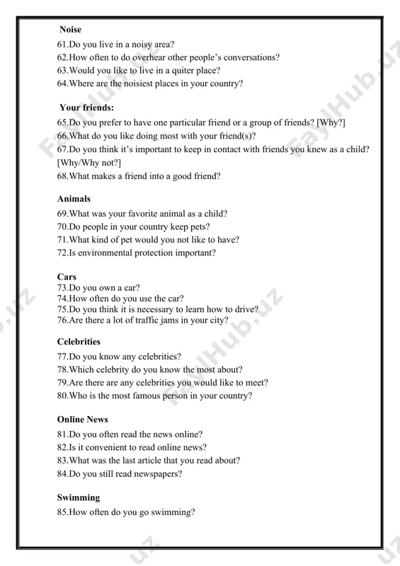 person in your country? online news 81.do you often read the news online? 82.is it convenient to read online news? 83.what was the last article that you read about? 84.do you still read newspapers? swimming 85.how often do you go swimming? 86.when did you learn how to swim? 87.will you swim a lot in the future? 88.can most people in your country swim? colours 89.what is your favorite color? 90.do you prefer bright colors or dark colors? 91.are there any colors that you dislike? 92.are colors important to you? home, neighbourhood and country 93.do you live in a house or an apartment? 94.what is your favourite room in your house? 95.which room do you spend the most time in? 96.do you like the area where you live? 97.what facilities do you have in your neighbourhood? (cafés, restaurants, shops etc.) 98.what would you like to change about your neighbourhood? 99.what do …