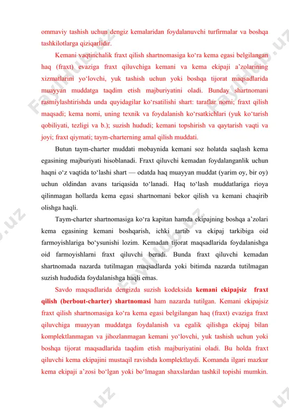 ichki tartib va ekipaj tarkibiga oid farmoyishlariga bo‘ysunishi lozim. kemadan tijorat maqsadlarida foydalanishga oid farmoyishlarni fraxt qiluvchi beradi. bunda fraxt qiluvchi kemadan shartnomada nazarda tutilmagan maqsadlarda yoki bitimda nazarda tutilmagan suzish hududida foydalanishga haqli emas. savdo maqsadlarida dengizda suzish kodeksida kemani ekipajsiz fraxt qilish (berbout-charter) shartnomasi ham nazarda tutilgan. kemani ekipajsiz fraxt qilish shartnomasiga ko‘ra kema egasi belgilangan haq (fraxt) evaziga fraxt qiluvchiga muayyan muddatga foydalanish va egalik qilishga ekipaj bilan komplektlanmagan va jihozlanmagan kemani yo‘lovchi, yuk tashish uchun yoki boshqa tijorat maqsadlarida taqdim etish majburiyatini oladi. bu holda frax​t qiluvchi kema ekipajini mustaqil ravishda komplektlaydi. komanda ilgari mazkur kema ekipaji a’zosi bo‘lgan yoki bo‘lmagan shaxslardan tashkil topishi mumkin. ekipajni komplektlash usulidan qat’i nazar, uning barcha a’zolari fraxt qiluvchining barcha buyruqlariga bo‘ysunishlari shart. berbout-charter shartnomasida quyidagilar ko‘rsatilishi lozim: taraflarning nomi; kema nomi, klassi, bayrog‘i, texnik va foydalanish ko‘rsatkichlari; sarflaydigan yonilg‘i miqdori; suzish hududi; fraxt qilish maqsadi; kemani topshirish va qaytarish …