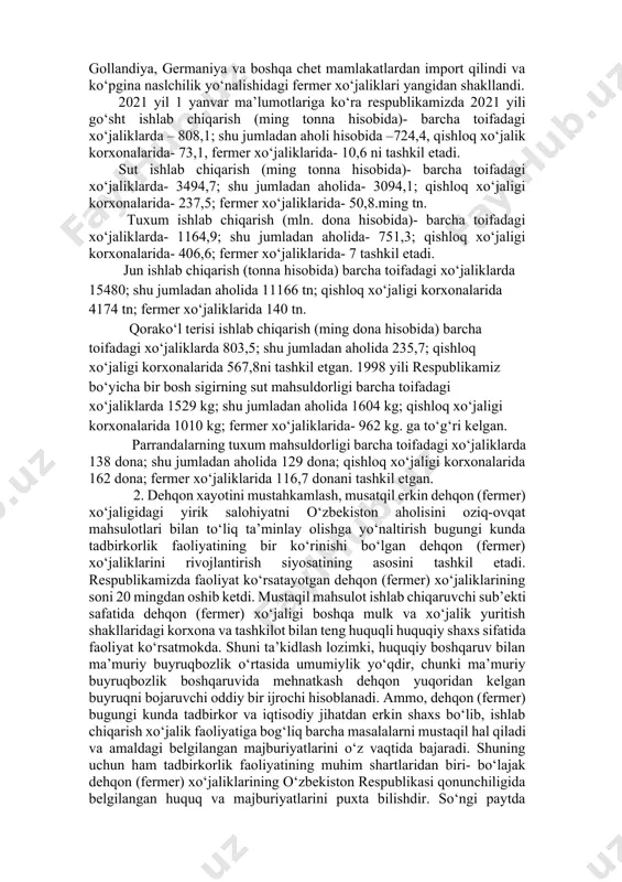 klari ulushiga to‘g‘ri keladi. respublikamizda naslchilik ishlarini mustahkamlash, chorvachilik fermer xo‘jaliklarini rivojlantirish, ularda naslli qoramollar podasini ko‘paytirish, naslchilik yadrosini shakllantirish va kengaytirish, qoramollar mahsuldorligini oshirish maqsadida 2012-2013 yillar mobaynida chetdan 108 686 ming boshdan ortiq naslli urg‘ochi tanalar ukraina, belorussiya, polsha, avstriya, gollandiya, germaniya va boshqa chet mamlakatlardan import qilindi va ko‘pgina naslchilik yo‘nalishidagi fermer xo‘jaliklari yangidan shakllandi. 2021 yil 1 yanvar ma’lumotlariga ko‘ra respublikamizda 2021 yili go‘sht ishlab chiqarish (ming tonna hisobida)- barcha toifadagi xo‘jaliklarda – 808,1; shu jumladan aholi hisobida –724,4, qishloq xo‘jalik korxonalarida- 73,1, fermer xo‘jaliklarida- 10,6 ni tashkil etadi. sut ishlab chiqarish (ming tonna hisobida)- barcha toifadagi xo‘jaliklarda- 3494,7; shu jumladan aholida- 3094,1; qishloq xo‘jaligi korxonalarida- 237,5; fermer xo‘jaliklarida- 50,8.ming tn. tuxum ishlab chiqarish (mln. dona hisobida)- barcha toifadagi xo‘jaliklarda- 1164,9; shu jumladan aholida- 751,3; qishloq xo‘jaligi korxonalarida- 406,6; fermer xo‘jaliklarida- 7 tashkil etadi. jun ishlab chiqarish (tonna hisobida) barcha toifadagi xo‘jaliklarda 15480; shu jumladan aholida …