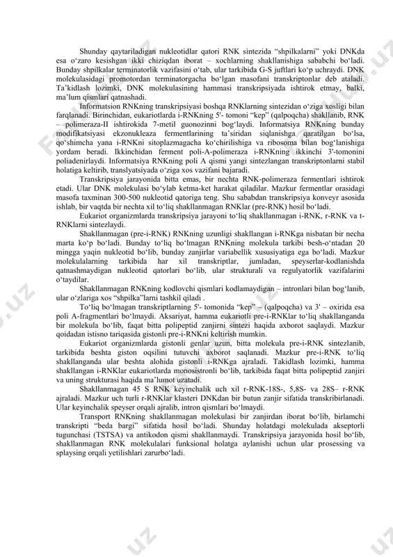 oli-a-polimeraza i-rnkning ikkinchi 3'-tomonini poliadenirlaydi. informatsiya rnkning poli a qismi yangi sintezlangan transkriptonlarni stabil holatiga keltirib, translyatsiyada o‘ziga xos vazifani bajaradi. transkripsiya jarayonida bitta emas, bir nechta rnk-polimeraza fermentlari ishtirok etadi. ular dnk molekulasi bo‘ylab ketma-ket harakat qiladilar. mazkur fermentlar orasidagi masofa taxminan 300-500 nukleotid qatoriga teng. shu sababdan transkripsiya konveyr asosida ishlab, bir vaqtda bir nechta xil to‘liq shakllanmagan rnklar (pre-rnk) hosil bo‘ladi. eukariot organizmlarda transkripsiya jarayoni to‘liq shakllanmagan i-rnk, r-rnk va t-rnklarni sintezlaydi. shakllanmagan (pre-i-rnk) rnkning uzunligi shakllangan i-rnkga nisbatan bir necha marta ko‘p bo‘ladi. bunday to‘liq bo‘lmagan rnkning molekula tarkibi besh-o‘ntadan 20 mingga yaqin nukleotid bo‘lib, bunday zanjirlar variabellik xususiyatiga ega bo‘ladi. mazkur molekulalarning tarkibida har xil transkriptlar, jumladan, speyserlar-kodlanishda qatnashmaydigan nukleotid qatorlari bo‘lib, ular strukturali va regulyatorlik vazifalarini o‘taydilar. shakllanmagan rnkning kodlovchi qismlari kodlamaydigan – intronlari bilan bog‘lanib, ular o‘zlariga xos “shpilka”larni tashkil qiladi . to‘liq bo‘lmagan transkriptlarning 5'- tomonida “kep” – (qalpoqcha) va 3' – …