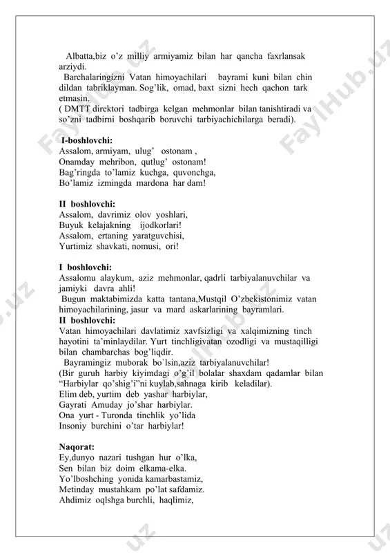 xavfsizligi va barqarorligi sarhadlarimiz daxlsizligini ishonchli himoya qilishga har jihatdan qodir bo’lgan zamonaviy,eng yangi qurol -yaroqlar va harbiy texnika bilan ta’minlangan mutlaqo yangi milliy armiyamiz vujudga keldi. uning zamirida xalqimizning ming yillar davomida shakillangan qadimiy an`ana va qadriyatlari,buyuk ajdodlarimiz jaloliddin manguberdi,amir temurning vatanga bo’lgan muhabbati va yurtga bo’lgan sadoqatida mujassamdir. albatta,biz o’z milliy armiyamiz bilan har qancha faxrlansak arziydi. barchalaringizni vatan himoyachilari bayrami kuni bilan chin dildan tabriklayman. sog’lik, omad, baxt sizni hech qachon tark etmasin. ( dmtt direktori tadbirga kelgan mehmonlar bilan tanishtiradi va so’zni tadbirni boshqarib boruvchi tarbiyachichilarga beradi). i-boshlovchi: assalom, armiyam, ulug’ ostonam , onamday mehribon, qutlug’ ostonam! bag’ringda to’lamiz kuchga, quvonchga, bo’lamiz izmingda mardona har dam! ii boshlovchi: assalom, davrimiz olov yoshlari, buyuk kelajakning ijodkorlari! assalom, ertaning yaratguvchisi, yurtimiz shavkati, nomusi, ori! i boshlovchi: assalomu alaykum, aziz mehmonlar, qadrli tarbiyalanuvchilar va jamiyki davra ahli! bugun maktabimizda katta tantana,mustqil o’zbekistonimiz vatan himoyachilarining, jasur va mard askarlarining bayramlari. …