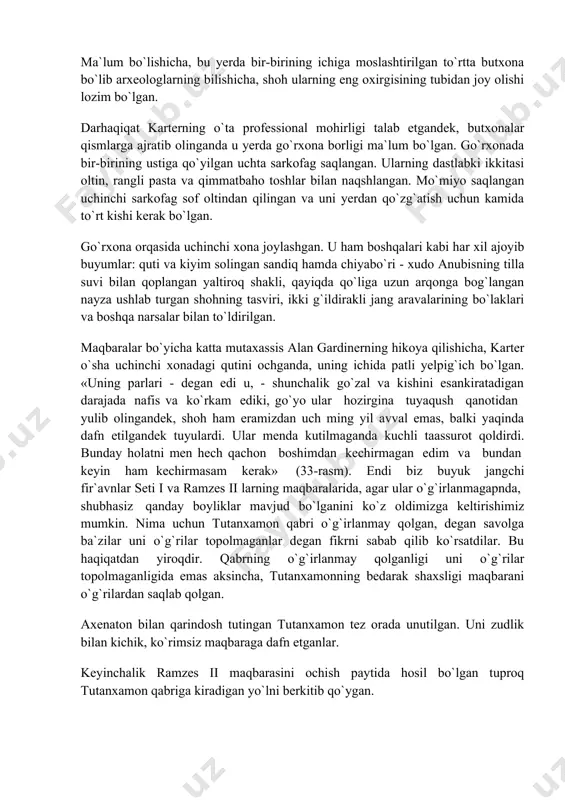 t bergan. ehtimol o`g`rilar o`z jinoyatlarini amalga oshirayotgan paytlarida qo`lga tushganlar. xullas, 1923 yilda yo`lak buyumlardan bo`shatilib, shoh muhri bosilgan ikkinchi devor buzilganda, uning orqasida xudo va ma`budalar shakllari bilan bezatilgan oltin lavha topilgan. aslida esa u to`g`ri burchakli katta hajmdagi yog`ochdan ishlangan va sirti sof tilladan inkrustatsiya qilingan butxona bo`lib, u bir tomoni 5,5 metr, ikkinchi tomoni 3,5 metrga teng keladigan dafn xonasini butkul egallab turgan. karter butxona eshigini ochganda, unga tanish bo`lgan o`sha shohlik tamg`asi bo`lgan, o`sha sof oltin bilan qoplangan lekin boshqa butxonaga duch kelgan. ma`lum bo`lishicha, bu yerda bir-birining ichiga moslashtirilgan to`rtta butxona bo`lib arxeologlarning bilishicha, shoh ularning eng oxirgisining tubidan joy olishi lozim bo`lgan. darhaqiqat karterning o`ta professional mohirligi talab etgandek, butxonalar qismlarga ajratib olinganda u yerda go`rxona borligi ma`lum bo`lgan. go`rxonada bir-birining ustiga qo`yilgan uchta sarkofag saqlangan. ularning dastlabki ikkitasi oltin, rangli pasta va qimmatbaho toshlar bilan naqshlangan. mo`miyo saqlangan uchinchi sarkofag sof oltindan …