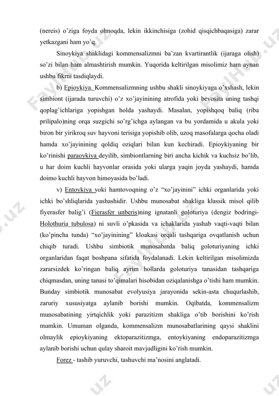 o’pincha tunda) “xo’jayinining” kloakasi orqali tashqariga ovqatlanish uchun chiqib turadi. ushbu simbiotik munosabatda baliq goloturiyaning ichki organlaridan faqat boshpana sifatida foydalanadi. lekin keltirilgan misolimizda zararsizdek ko’ringan baliq ayrim hollarda goloturiya tanasidan tashqariga chiqmasdan, uning tanasi to’qimalari hisobidan oziqalanishga o’tishi ham mumkin. bunday simbiotik munosabat evolyusiya jarayonida sekin-asta chuqurlashib, zaruriy xususiyatga aylanib borishi mumkin. oqibatda, kommensalizm munosabatining yirtqichlik yoki parazitizm shakliga o’tib borishini ko’rish mumkin. umuman olganda, kommensalizm munosabatlarining qaysi shaklini olmaylik epioykiyaning ektoparazitizmga, entoykiyaning endoparazitizmga aylanib borishi uchun qulay sharoit mavjudligini ko’rish mumkin. forez - tashib yuruvchi, tashuvchi ma’nosini anglatadi. j.ber (1952) forezni kommensalizm bilan bir qatorga qo’yadi, lekin kommensalizmda kommensallarning o’zaro munosabatlari ma’lum darajada tarixiy rivojlanish jarayonida shakllanib borgan bo’lsa, forezda ikki turga mansub bo’lgan organizmlar orasida namoyon bo’lgan munosabat esa tasodifiy bo’lishi mumkin hamda ikkala turdagi organizmlar orasida hech qanday zaruriy bog’lanish kuzatilmaydi. ularning biri ikkinchisiga oziqa ham, boshpana ham berishi shart emas. umuman, forezdagi munosabatlar ikkalasi uchun …