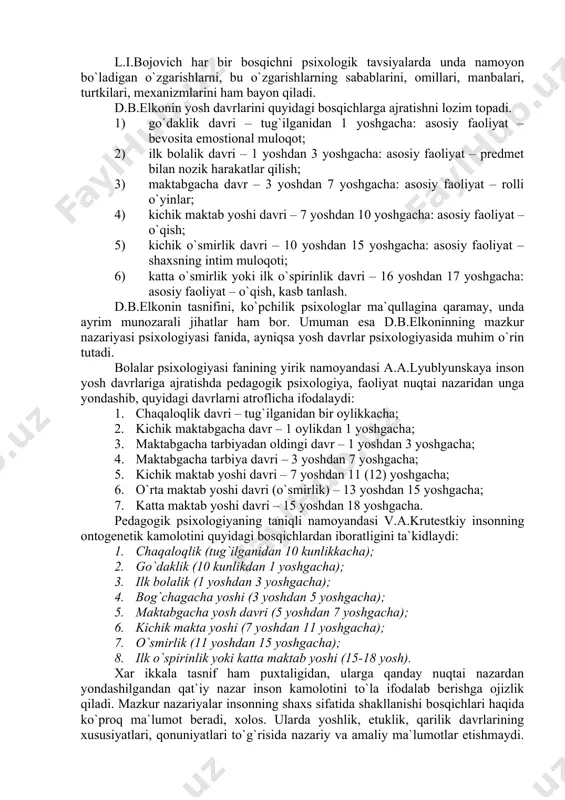 olalik davri – 1 yoshdan 3 yoshgacha: asosiy faoliyat – predmet bilan nozik harakatlar qilish; 3) maktabgacha davr – 3 yoshdan 7 yoshgacha: asosiy faoliyat – rolli o`yinlar; 4) kichik maktab yoshi davri – 7 yoshdan 10 yoshgacha: asosiy faoliyat – o`qish; 5) kichik o`smirlik davri – 10 yoshdan 15 yoshgacha: asosiy faoliyat – shaxsning intim muloqoti; 6) katta o`smirlik yoki ilk o`spirinlik davri – 16 yoshdan 17 yoshgacha: asosiy faoliyat – o`qish, kasb tanlash. d.b.elkonin tasnifini, ko`pchilik psixologlar ma`qullagina qaramay, unda ayrim munozarali jihatlar ham bor. umuman esa d.b.elkoninning mazkur nazariyasi psixologiyasi fanida, ayniqsa yosh davrlar psixologiyasida muhim o`rin tutadi. bolalar psixologiyasi fanining yirik namoyandasi a.a.lyublyunskaya inson yosh davrlariga ajratishda pedagogik psixologiya, faoliyat nuqtai nazaridan unga yondashib, quyidagi davrlarni atroflicha ifodalaydi: 1. chaqaloqlik davri – tug`ilganidan bir oylikkacha; 2. kichik maktabgacha davr – 1 oylikdan 1 yoshgacha; 3. maktabgacha tarbiyadan oldingi davr – 1 yoshdan 3 yoshgacha; 4. maktabgacha …