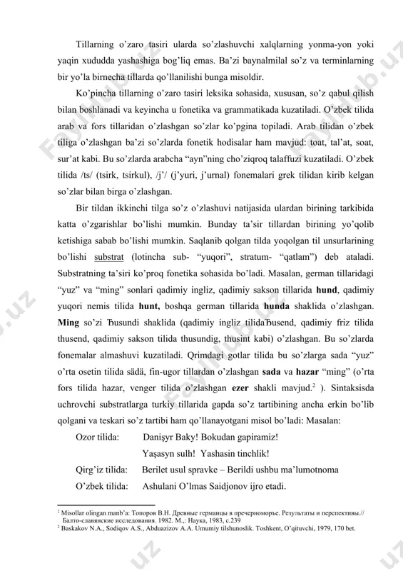 lo “fahr” kabi. tillarning o’zaro tasiri ularda so’zlashuvchi xalqlarning yonma-yon yoki yaqin xududda yashashiga bog’liq emas. ba’zi baynalmilal so’z va terminlarning bir yo’la birnecha tillarda qo’llanilishi bunga misoldir. ko’pincha tillarning o’zaro tasiri leksika sohasida, xususan, so’z qabul qilish bilan boshlanadi va keyincha u fonetika va grammatikada kuzatiladi. o’zbek tilida arab va fors tillaridan o’zlashgan so’zlar ko’pgina topiladi. arab tilidan o’zbek tiliga o’zlashgan ba’zi so’zlarda fonetik hodisalar ham mavjud: toat, tal’at, soat, sur’at kabi. bu so’zlarda arabcha “ayn”ning cho’ziqroq talaffuzi kuzatiladi. o’zbek tilida /ts/ (tsirk, tsirkul), /j’/ (j’yuri, j’urnal) fonemalari grek tilidan kirib kelgan so’zlar bilan birga o’zlashgan. bir tildan ikkinchi tilga so’z o’zlashuvi natijasida ulardan birining tarkibida katta o’zgarishlar bo’lishi mumkin. bunday ta’sir tillardan birining yo’qolib ketishiga sabab bo’lishi mumkin. saqlanib qolgan tilda yoqolgan til unsurlarining bo’lishi substrat (lotincha sub- “yuqori”, stratum- “qatlam”) deb ataladi. substratning ta’siri ko’proq fonetika sohasida bo’ladi. masalan, german tillaridagi “yuz” va “ming” sonlari qadimiy ingliz, …