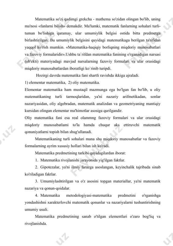 nun-qoidalar. 4. matematika metodologiyasi-matematika predmetini o'rganishga yondashishni xarakterlovchi matematik qonunlar va nazariyalarni tushuntirishning umumiy usuli. matematika predmetining sanab o'tilgan elementlari o'zaro bog'liq va rivojlanishda. ko'pchilik matematika tarixchilari matematika rivojlanishining a.n.kolmogorov tomonidan tavsiya qilingan davrlashtirishni ma'qul ko'radilar. buning asosiy sababi, kolmogorovning davrlashida matematikaning muhim metodlari, g'oyalari va natijalari, ya'ni matematikaning mazmunini baholash asos qilib olingan. matematika rivojlanishini bunday maxsus davrlarga bo'lish matematika tarixini mohiyatini butunlay hal qilib bermaydi, balki matematika rivojlanishining obyektiv qonunlarini yaxshiroq tushunish uchun qo'shimcha bir vosita bo'ladi. uning fikricha matematika rivojlanishini quyidagi to'rt davrga bo'lish maqsadga muvofiqdir: 1.matematikaning vujudga kelishi. bu davr eradan oldingi vi-y asrlargacha davom etgan, ya'ni bu davrda matematika o'zining predmeti va metodlariga ega bo'lgan mustaqil fanga aylangan. davrning boshi eng qadimgi davr-ibtidoiy jamoa tuzumiga borib taqaladi. bu davrning xarakterli tomoni-matematik faktlarning yig'ilishidan iborat. 2.elementar matematika davri (o'zgarmas miqdorlar matema​tikasi davri). u er.avv. vi-v asrlardan xvii asrgacha davom etgan. bu davrda o'zgarmas miqdorlarni o'rganish sohasida …