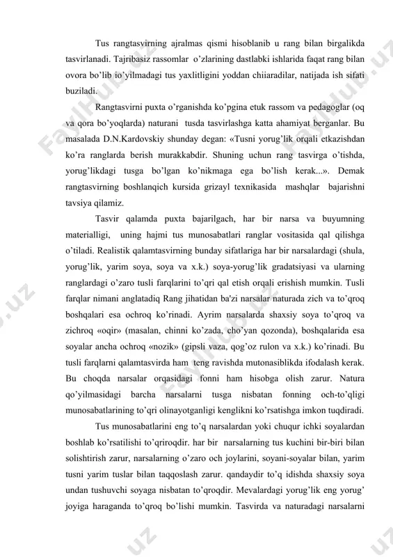 gi munosabatlarining to’qri olinayotganligi kеnglikni ko’rsatishga imkon tuqdiradi. tus munosabatlarini eng to’q narsalardan yoki chuqur ichki soyalardan boshlab ko’rsatilishi to’qriroqdir. har bir narsalarning tus kuchini bir-biri bilan solishtirish zarur, narsalarning o’zaro och joylarini, soyani-soyalar bilan, yarim tusni yarim tuslar bilan taqqoslash zarur. qandaydir to’q idishda shaxsiy soya undan tushuvchi soyaga nisbatan to’qroqdir. mеvalardagi yorug’lik eng yorug’ joyiga haraganda to’qroq bo’lishi mumkin. tasvirda va naturadagi narsalarni bir-biri bilan doimiy taqqoslash orqali ular orasidagi farqlarni kamayishiga erishish zarur. eng to’q narsalar yoki uning soyasi – bu qora baxmalda va ko’mir rangida emasligini, esda tutish kеrak. qora buyumlar va ularning soyalarini ancha yumshoqroq lеkin juda ham to’q qora tusda ishlash kеrak emas. hattoki qora baxmalni tasvirlashda ham qalam yoki qora bo’yoqni bor kuchidan foydalanish noto’qri, aks holda qog’ozda yoki matoda quddi qora tеshik paydo bo’ladi. shuningdеk, naturadagi juda oq narsalarni toza oq bo’yoqlar bilan tasvirlashning iloji yo’q chunki, u oq bo’yoqqa nisbatan ancha …