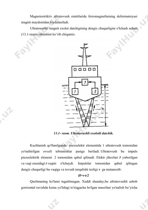 ladi. ultratovushli magnit exolot datchigining dengiz chuqurligini o'lchash uchun (13.1-rasm) ishlashini ko’rib chiqamiz. 13.1- rasm. ultratovushli exolotli datchik. kuchlanish qo'llanilganda piezoelektr elementida 1 ultratovush tomonidan yo'naltirilgan ovozli tebranishlar pastga beriladi. ultratovush bu impuls piezoelektrik element 2 tomonidan qabul qilinadi. elektr jihozlari 3 yuborilgan va vaqt orasidagi t vaqtni o'lchaydi. impulslar tomonidan qabul qilingan dengiz chuqurligi bu vaqtga va tovush tarqalishi tezligi v ga mutanosib: h=v∙t/2 qurilmaning ko'lami tugatilmagan. xuddi shunday,bu ultratovushli asbob gorizontal ravishda kema yo'lidagi to'siqgacha bo'lgan masofani yo'nalish bo’yicha o’lchashga asoslangan. ba'zi hayvonlar (dengiz mushuklari va delfinlar) ultratovushlarni yaxshi eshita olishadi. ultratovushli tebranishlar tovush energiyasidan sezilarli darajada yuqori, chunki energiya chastota kvadratiga mutanosib. bundan tashqari yo'naltirilgan radiatsiyaga erishish nisbatan oson. ultratovushli datchiklar metall qismlardagi nuqsonlarni aniqlaydilar: mahsulotdagi yoriqlar, to'qimalardagi bo'shliqlar va boshqalar. ultratovushli datchiklar nuqsonlarni aniqlashda muhim rol o'ynaydi. bundan tashqari, ultratovushli datchiklar oqim, daraja, bosimni o'lchash asboblarida ishlatiladi. § 13.2. ultratovushli tebranishlarni chiqaruvchi moddalar ultratovushli elektr sezgichlarida …