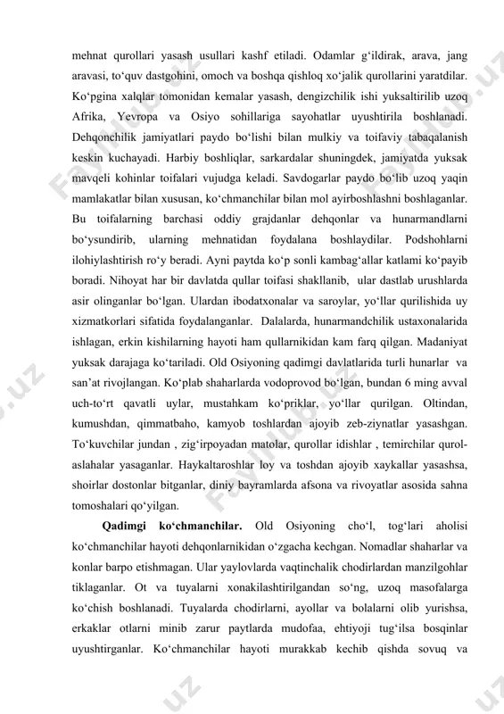 lashib dastlab mis, sо‘ng jez va temirdan mehnat qurollari yasash usullari kashf etiladi. odamlar g‘ildirak, arava, jang aravasi, tо‘quv dastgohini, omoch va boshqa qishloq xо‘jalik qurollarini yaratdilar. kо‘pgina xalqlar tomonidan kemalar yasash, dengizchilik ishi yuksaltirilib uzoq afrika, yevropa va osiyo sohillariga sayohatlar uyushtirila boshlanadi. dehqonchilik jamiyatlari paydo bо‘lishi bilan mulkiy va toifaviy tabaqalanish keskin kuchayadi. harbiy boshliqlar, sarkardalar shuningdek, jamiyatda yuksak mavqeli kohinlar toifalari vujudga keladi. savdogarlar paydo bо‘lib uzoq yaqin mamlakatlar bilan xususan, kо‘chmanchilar bilan mol ayirboshlashni boshlaganlar. bu toifalarning barchasi oddiy grajdanlar dehqonlar va hunarmandlarni bо‘ysundirib, ularning mehnatidan foydalana boshlaydilar. podshohlarni ilohiylashtirish rо‘y beradi. ayni paytda kо‘p sonli kambag‘allar katlami kо‘payib boradi. nihoyat har bir davlatda qullar toifasi shakllanib, ular dastlab urushlarda asir olinganlar bо‘lgan. ulardan ibodatxonalar va saroylar, yо‘llar qurilishida uy xizmatkorlari sifatida foydalanganlar. dalalarda, hunarmandchilik ustaxonalarida ishlagan, erkin kishilarning hayoti ham qullarnikidan kam farq qilgan. madaniyat yuksak darajaga kо‘tariladi. old osiyoning qadimgi davlatlarida turli hunarlar va …