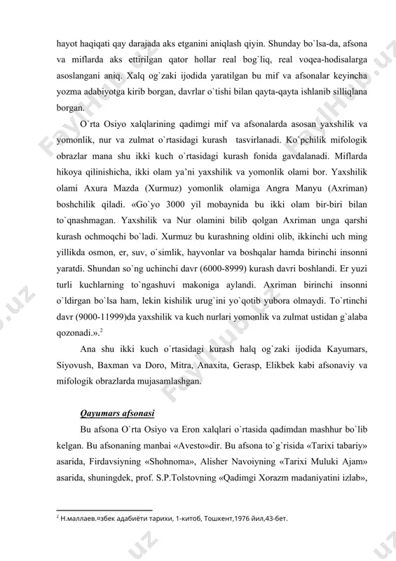 onaviy va mifologik obrazlarda mujasamlashgan. qayumars afsonasi bu afsona o`rta osiyo va eron xalqlari o`rtasida qadimdan mashhur bo`lib kelgan. bu afsonaning manbai «avesto»dir. bu afsona to`g`risida «tarixi tabariy» asarida, firdavsiyning «shohnoma», alisher navoiyning «tarixi muluki ajam» asarida, shuningdek, prof. s.p.tolstovning «qadimgi xorazm madaniyatini izlab», prof. n.m.mallaevning «o`zbek adabiyoti tarixi» va boshqa manbalarida qimmatli ma’lumotlar keltirilgan. beruniy qayumars afsonasining mazmunini keltiradi, «axrimaniing yomon qilmishlaridan xudo hayratda qoladi, uning peshonasidan ter chiqadi. terni artib tashlaganda ter donasidan qayumars tug`iladi. xudo qayumarsni axriman yoniga jo`natadi. qayumars axriman yoniga etib kelib, uning elkasiga minib oladi va shu holda dunyoni aylana boshlaydi. nihoyat axriman bir hiyla bilan qayumarsni elkasidan uloqtirib tashlaydi va uning ustiga minib olib eyajagini aytadi. seni qaysi tomoningdan boshlab eyayin, deb so`raydi axriman. oyoq tomonimdan, deb javob beradi qayumars, tokim dunyo go`zalligidan uzoqroq bahra olib turayin. ammo qayumars axrimanning u aytgan gapning teskarisini qilishini bilar edi. axriman qayumarsni bosh tomonidan eya boshlaydi. …