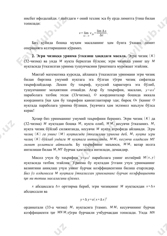 аъноси, ватар нолга интилиши билан бурчак ҳам нолга интилади, демакдир. мисол учун бу таърифни параболага унинг ихтиёрий нуқтасида татбиқ этайлик. уринма бу нуқтадан ўтгани учун уринманинг вазиятини аниқлаш учун унинг бурчак коэффициентини билиш етарлидир. биз ўз олдимизга нуқтага ўтказилган уринманинг бурчак коэффициенти ни топиш масаласини қўямиз. абсциссага орттирма бериб, эгри чизиқнинг нуқтасидан абсциссали ва ординатали (33-а чизма) нуқтасига ўтамиз. кесувчининг бурчак коэффициенти тўғри бурчакли учбурчакдан топилади. унда катет абсциссанинг орттирмасига тенг, катет эса, шубҳасиз, ортинатанинг мос орттирмасига тенгдир; демак, уринманинг бурчак коэффициентини топиш учун бу ерда да лимитга ўтиш кераклигини тушуниш енгилдир, чунки бу лимитга ўтиш билан тенг кучлидир. бунда ( функциянинг узлуксизлиги туфайли) ва . шундай қилиб, биз натижага келамиз. тенглама билан берилган ихтиёрий эгри чизиқ бўлган ҳолда ҳам уринманинг бурчак коэффициенти шунга ўхшаш аниқланади. абсциссанинг орттирмасига ординатанинг орттирмаси мос келади ва нисбат кесувчининг бурчак коэффициентини ифодалайди. бундан, бўлганда лимитга ўтиш билан, уринманинг бурчак коэффициенти топилади: 3. ҳосиланинг таърифи. …
