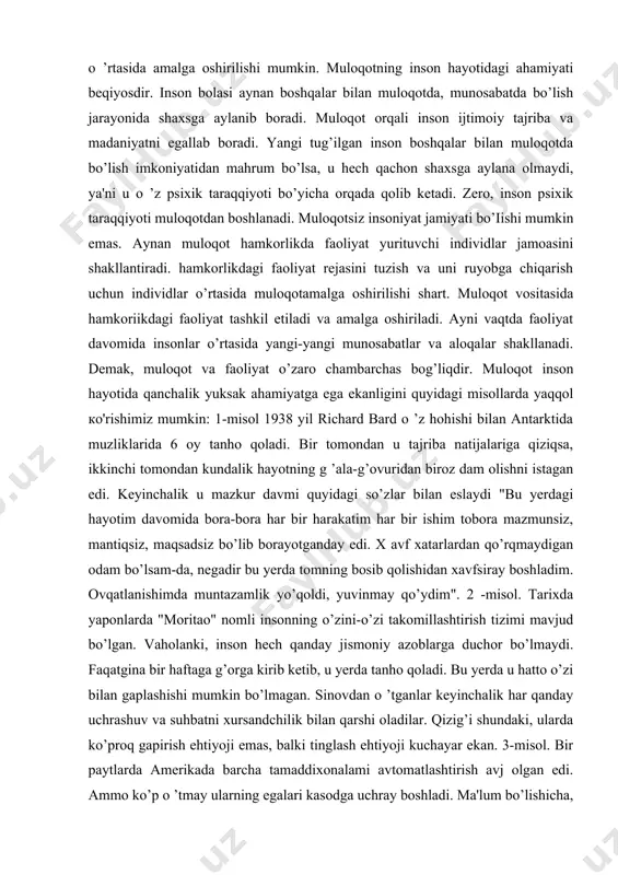 sini kommunikasiya tushunchasidan farqlash lozim. "^kommunikasiya-tirik va o’lik tabiatdagi tizimlar o’rtasida axborot almashinuvini anglatadi. hayvonlar o’rtasidagi signallar almashinuvi, insonning texnik vositalar bilan aloqa qilishi, bularning barchasi kommunikasiyaga misol bo’ladi. muloqot faqat insonlar o ’rtasida amalga oshirilishi mumkin. muloqotning inson hayotidagi ahamiyati beqiyosdir. inson bolasi aynan boshqalar bilan muloqotda, munosabatda bo’lish jarayonida shaxsga aylanib boradi. muloqot orqali inson ijtimoiy tajriba va madaniyatni egallab boradi. yangi tug’ilgan inson boshqalar bilan muloqotda bo’lish imkoniyatidan mahrum bo’lsa, u hech qachon shaxsga aylana olmaydi, ya'ni u o ’z psixik taraqqiyoti bo’yicha orqada qolib ketadi. zero, inson psixik taraqqiyoti muloqotdan boshlanadi. muloqotsiz insoniyat jamiyati bo’iishi mumkin emas. aynan muloqot hamkorlikda faoliyat yurituvchi individlar jamoasini shakllantiradi. hamkorlikdagi faoliyat rejasini tuzish va uni ruyobga chiqarish uchun individlar o’rtasida muloqotamalga oshirilishi shart. muloqot vositasida hamkoriikdagi faoliyat tashkil etiladi va amalga oshiriladi. ayni vaqtda faoliyat davomida insonlar o’rtasida yangi-yangi munosabatlar va aloqalar shakllanadi. demak, muloqot va faoliyat o’zaro chambarchas bog’liqdir. …
