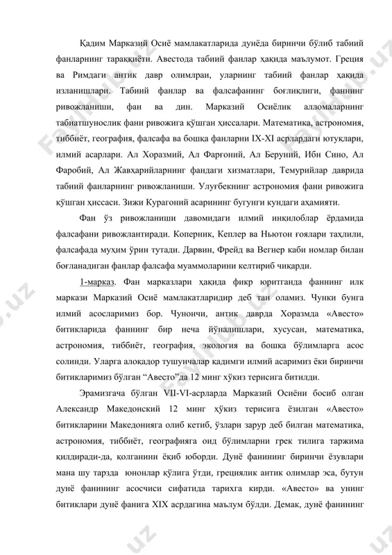 и грек тилига таржима қилдиради-да, қолганини ёқиб юборди. дунё фанининг биринчи ёзувлари мана шу тарзда юнонлар қўлига ўтди, грециялик антик олимлар эса, бутун дунё фанининг асосчиси сифатида тарихга кирди. «авесто» ва унинг битиклари дунё фанига xix асрдагина маълум бўлди. демак, дунё фанининг биринчи маркази марказий осиё, аниқроғи, хоразм мамлакати деб айтишга илмий асослар етарли. ўйлаймизки, «авесто»шунос олимлар бу хатоларни тузатадилар. 2-марказ. греция марказидир. эрамизгача бўлган vi асрдаги биринчи олим грециялик фалесдир. у биринчи бўлиб математик ҳисобларни кўрсатган олим, қадимги грециядаги етти донишманднинг бири ва биринчи файласуф ҳисобланган. грецияда эрамизгача бўлган vi-iii асрларда астрономия, биология, геология ва физика фанлари шаклланди. аристотель биология ва мантиқнинг асосчиси бўлса, гекатей географиянинг, гиппократ тиббиётнинг, геродот тарихнинг асосчиси ҳисобланади. бу олимлардан ташқари евклид (эрамизгача бўлган iii асрда) гиппарх (эрамизгача ii асрда), птоломей (ii асрда), архимед (iii-ii асрларда), герон (i асрда), гален (ii-i асрларда) табиий фанлар ривожига муносиб ҳисса қўшишди. эрамизгача бўлган vi ва i асрларда греция …