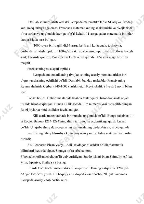 i tushunishning birdan-bir asosi deb qaradi va o’zining tabiiy filosofiya konsepsiyasini yaratish bilan matematikani rolini oshirdi; 2-si leonardo pizaniyskiy . asli savdogar oilasidan bo’lib,matematik bilimlarni jazoirda olgan. shunga ko’ra arbcha nomi fibonachcho(banochchoog’li) deb yuritilgan. savdo ishlari bilan shimoliy afrika, misr, ispaniya, sisiliya va boshqa erlarda ko’p bo’lib matematika bilan qiziqadi. buning natijasida 1202 yili “abjad kitobi”ni yozdi. bu haqiqiy ensiklopedik asar bo’lib, 200 yil davomida evropada asosiy kitob bo’lib keldi. shundan so’ng to xv asrgacha evropada matematikaning rivoji to’xtab qoldi, lekin matematik bilimlarni to’plash, sistemaga tushurish borasida etarlicha ishlar bo’ldi. xv asr oxirida parij universitetinig bakalavri n.shyuke manfiy va nol ko’rsatkichli daraja manfiy son tushunchasini kiritadi. simvolikani rivojlantiradi. xv asrga kelib fandagi sxolastik tasavvurlar tez emirila boshladi. bunga sa-bab 1492 yil amerikaning ochilishi, 1498 yil afrikada aylanib o’tiah, 1519 yil 1-chi marta dunyoni aylanib o’tish, kopernikning (1473-1543) geliosentrik nazariyasining ochilishi va isbotlanishi va boshqalar. trigronometrya soxasida 1461 yili nemis matematigi …