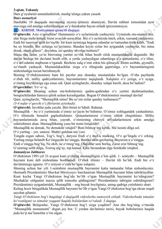 metapredmet yondashuvining namunasidir. 🎒 dars hamkori: qori niyoziy nomidagi milliy tarbiya instituti xodimlari. www.milliytarbiya.uz 🗣️ dars davomiyligi: 45 daqiqa. 🧑‍🏫tavsiya etilgan mashg‘ulot shakli: bilim beruvchi suhbat, video parchalar, zamona qahramoni yoki mashhur kishilar intervyulari, o‘yin elementlari va qo‘shimcha materiallardan foydalanishni nazarda tutadi. 🧩materiallar to‘plami: - ssenariy; - uslubiy tavsiyalar; - videomateriallar; - interaktiv topshiriqlar; - taqdimot. 🧩dars tuzilishi 1 qism. motivatsion darsning birinchi qismining maqsadi – o‘quvchilarning mavzu muhokamasida faol ishtirok etishlari uchun sharoit yaratishdir. boshlang‘ich sinf o‘quvchilarining kelgusi faoliyatiga bo‘lgan motivatsiya mashg‘ulot mavzusini aks ettiruvchi materialni ko‘rish va muhokama qilishga asoslanadi. 2-qism. asosiy asosiy qismda o‘quvchilar darsning asosiy ma’nolarini tushunish va ochib berishga yo‘naltiriladi. shu maqsadda o‘quvchilarga tasviriy materialni tahlil qilish, videolarni ko‘rish va bilishga qaratilgan savollar taklif etiladi. 3-qism. yakuniy dars g‘oyalarini umumlashtirish, mashg‘ulotga yakun yasash. dars ssenariysi dastlabki 10 daqiqada mavzuning siyosiy-ijtimoiy ahamiyati, davlat rahbari tomonidan ayni mavzuga oid amalga oshirilayotgan sa’y-harakatlar bayon etiladi (prezentatsiya). 🟦1. kirish. …