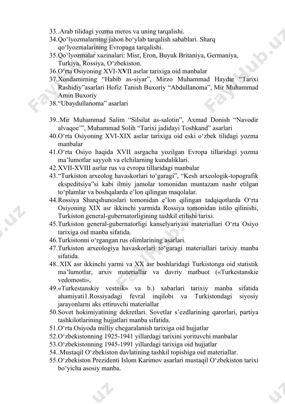 ixiy asarlar 32. ix-xiii asrlar davomida arab tilidagi manbalarning ko‘payishi. 33. .arab tilidagi yozma meros va uning tarqalishi. 34. qo‘lyozmalarning jahon bo‘ylab tarqalish sabablari. sharq qo‘lyozmalarining evropaga tarqalishi. 35. qo‘lyozmalar xazinalari: misr, eron, buyuk britaniya, germaniya, turkiya, rossiya, o‘zbekiston. 36. o‘rta osiyoning xvi-xvii asrlar tarixiga oid manbalar 37. xondamirning “habib as-siyar”, mirzo muhammad haydar “tarixi rashidiy”asarlari hofiz tanish buxoriy “abdullanoma”, mir muhammad amin buxoriy 38. “ubaydullanoma” asarlari 39. .mir muhammad salim “silsilat as-salotin”, axmad donish “navodir alvaqoe’”, muhammad solih “tarixi jadidayi toshkand” asarlari 40. o‘rta osiyoning xvi-xix asrlar tarixiga oid eski o‘zbek tilidagi yozma manbalar 41. o‘rta osiyo haqida xvii asrgacha yozilgan evropa tillaridagi yozma ma’lumotlar sayyoh va elchilarning kundaliklari. 42. xvii-xviii asrlar rus va evropa tillaridagi manbalar 43. “turkiston arxeolog havaskorlari to‘garagi”, “kesh arxeologik-topografik ekspeditsiya”si kabi ilmiy jamolar tomonidan muntazam nashr etilgan to‘plamlar va boshqalarda e’lon qilingan maqolalar. 44. rossiya sharqshunoslari tomonidan e’lon qilingan tadqiqotlarda o‘rta osiyoning xix asr …