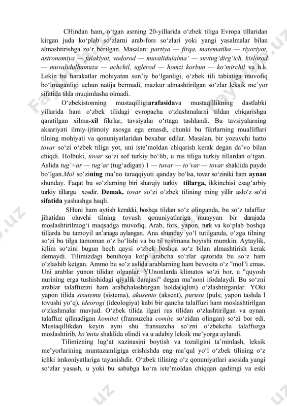 ‘zlashgan so‘zlarga munosabat masalasi o‘rtaga chiqadi. dunyo mamlakatlarining ko‘pchiligida vaqti-vaqti bilan bu borada tilga puristik yondashuv ko‘zga tashlanadi.aslida purizm (lotincha — purus "toza, sof") tilning tozaligini saqlashga urinish ma’nosida ijobiy hodisa. ammo tildagi har qanday o‘zlashmalarga keskin qarshi, o‘ta konservativ bir harakat o‘laroq, salbiy harakat deb baholanadi. chindan ham, o‘tgan asrning 20-yillarida o‘zbek tiliga evropa tillaridan kirgan juda ko‘plab so‘zlarni arab-fors so‘zlari yoki yangi yasalmalar bilan almashtirishga zo‘r berilgan. masalan: partiya — firqa, matematika — riyoziyot, astronomiya — falakiyot, vodorod — muvalidulalma’ — suvtug‘dirg‘ich, kislorod — muvalidulhamuza — achchil, uglerod — homzi korbun — ko‘mirchil va h.k. lekin bu harakatlar mohiyatan sun’iy bo‘lganligi, o‘zbek tili tabiatiga muvofiq bo‘lmaganligi uchun natija bermadi, mazkur almashtirilgan so‘zlar leksik me’yor sifatida tilda muqimlasha olmadi. o‘zbekistonning mustaqilligiarafasidava mustaqillikning dastlabki yillarida ham o‘zbek tilidagi evropacha o‘zlashmalarni tildan chiqarishga qaratilgan xilma-xil fikrlar, tavsiyalar o‘rtaga tashlandi. bu tavsiyalarning aksariyati ilmiy-ijtimoiy asosga ega emasdi, chunki bu fikrlarning mualliflari tilning …