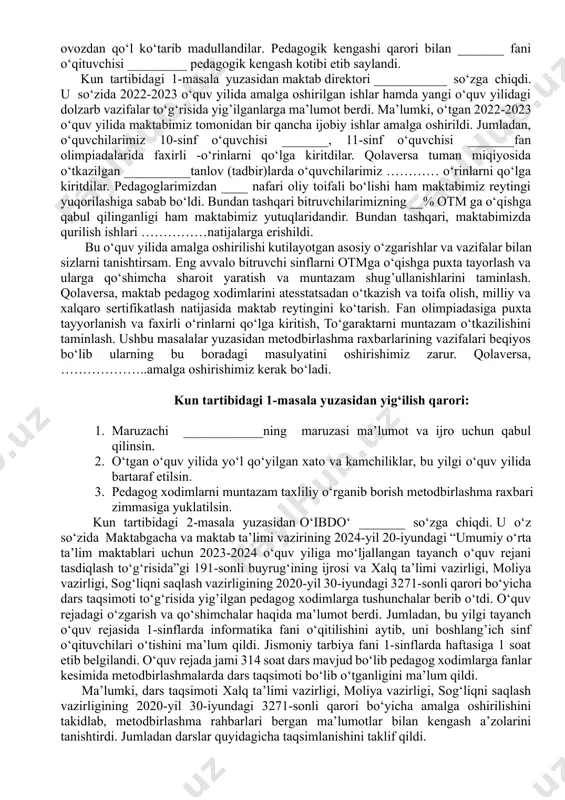 ash haqida. ma’ruzachi: ___________ navbatdan tashqari masalalar: 1. maktabga 1-sinfga va 10-sinfga o‘quvchilarni qabul qilish to‘g‘risida. ma’ruzachi: ___________ maktab direktori ______ so‘zga chiqib majlis oldidan maktabning pedagogik kengashi maktabning oliy kengashi ekanligini va unga oliy ma’lumotli pedagogladan kotib saylanishini aytib, pedagogic kengashga kotib saylash lozimligini takidladi. kasaba uyushmasi raisidan taklif berishini so‘radi. kasaba uyushmasi raisi __________ so‘zga chiqib ____ fani o‘qituvchisi ________ nozodini taklif qildi. qolgan pedagoglar ham bir ovozdan qo‘l ko‘tarib madullandilar. pedagogik kengashi qarori bilan _______ fani o‘qituvchisi _________ pedagogik kengash kotibi etib saylandi. kun tartibidagi 1-masala yuzasidan maktab direktori ___________ so‘zga chiqdi. u so‘zida 2022-2023 o‘quv yilida amalga oshirilgan ishlar hamda yangi o‘quv yilidagi dolzarb vazifalar to‘g‘risida yig’ilganlarga ma’lumot berdi. ma’lumki, o‘tgan 2022-2023 o‘quv yilida maktabimiz tomonidan bir qancha ijobiy ishlar amalga oshirildi. jumladan, o‘quvchilarimiz 10-sinf o‘quvchisi _______, 11-sinf o‘quvchisi _______fan olimpiadalarida faxirli -o‘rinlarni qo‘lga kiritdilar. qolaversa tuman miqiyosida o‘tkazilgan __________tanlov (tadbir)larda o‘quvchilarimiz ………… o‘rinlarni qo‘lga kiritdilar. …