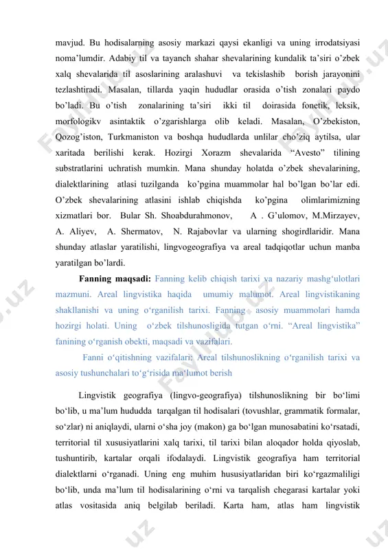 rsun. aynan shu kabi hodisalar qashqadaryodagi shahar va shahar tip shevalarida mavjud. bu hodisalarning asosiy markazi qaysi ekanligi va uning irrodatsiyasi noma’lumdir. adabiy til va tayanch shahar shevalarining kundalik ta’siri o’zbek xalq shevalarida til asoslarining aralashuvi va tekislashib borish jarayonini tezlashtiradi. masalan, tillarda yaqin hududlar orasida o’tish zonalari paydo bo’ladi. bu o’tish zonalarining ta’siri ikki til doirasida fonetik, leksik, morfologikv asintaktik o’zgarishlarga olib keladi. masalan, o’zbekiston, qozog’iston, turkmaniston va boshqa hududlarda unlilar cho’ziq aytilsa, ular xaritada berilishi kerak. hozirgi xorazm shevalarida “avesto” tilining substratlarini uchratish mumkin. mana shunday holatda o’zbek shevalarining, dialektlarining atlasi tuzilganda ko’pgina muammolar hal bo’lgan bo’lar edi. o’zbek shevalarining atlasini ishlab chiqishda ko’pgina olimlarimizning xizmatlari bor. bular sh. shoabdurahmonov, a . g’ulomov, m.mirzayev, a. aliyev, a. shermatov, n. rajabovlar va ularning shogirdlaridir. mana shunday atlaslar yaratilishi, lingvogeografiya va areal tadqiqotlar uchun manba yaratilgan bo’lardi. fanning maqsadi: fanning kelib chiqish tarixi va nazariy mashgʻulotlari mazmuni. areal lingvistika haqida …