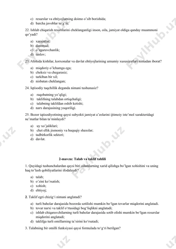 omutanosiblik nimada namoyon bo’ladi? a) resurslarning cheksizligi va ehtiyojlarning cheklanganligida; b) ehtiyojlarning cheksizligi va resurslarning cheklanganligida; c) resurslar va ehtiyojlarning doimo o’sib borishida; d) barcha javoblar to’g’ri; 22. ishlab chiqarish resurslarini cheklanganligi inson, oila, jamiyat oldiga qanday muammoni qo’yadi? a) xarajatlar; b) daromad; c) o’zgaruvchanlik; d) tanlov; 23. alohida kishilar, korxonalar va davlat ehtiyojlarining umumiy xususiyatlari nimadan iborat? a) miqdoriy o’lchamga ega; b) cheksiz va chegarasiz; c) tarkiban bir xil; d) nisbatan cheklangan; 24. iqtisodiy taqchillik deganda nimani tushunasiz? a) raqobatning yo’qligi; b) taklifning talabdan ortiqchaligi; c) talabning taklifdan oshib ketishi; d) narx darajasining yuqoriligi. 25. bozor iqtisodiyotining qaysi subyekti jamiyat a’zolarini ijtimoiy iste’mol xarakteridagi ne’matlar bilan ta’minlaydi? a) uy xo’jaliklari; b) chet ellik jismoniy va huquqiy shaxslar; c) tadbirkorlik sektori; d) davlat. 2-mavzu: talab va taklif tahlili 1. quyidagi tushunchalardan qaysi biri odamlarning xarid qilishga bo’lgan xohishini va uning haq to’lash qobiliyatlarini ifodalaydi? a) talab; b) o’zini ko’rsatish; c) …