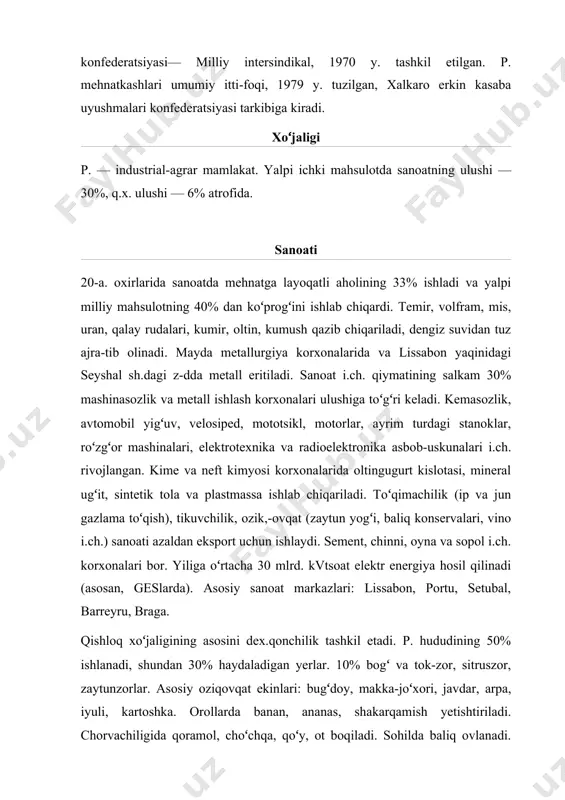 a baliq ovlanadi. q.x. aholining oziq-ovqatga boʻlgan ehtiyojini qoplamaydi. trans p orti ning asosiy turi — dengiz kema qatnovi. dengiz savdo flo-tiningtonnaji 1,1 mln. t dedveyt. t.y. uzunligi — 3,6 ming km, avtomobil yoʻllari uz. — 70,1 ming km. lissabonda 1960 y.dan metropoliten ishlaydi. lissabon va azor orollari (santamariya)da xalkaro aeroport bor. asosiy dengiz portlari — lissabon, portu. tashqi savdosi p. chetga mineral xom ashyo, toʻqimachilik va tikuvchilik buyumlari, vino, meva, poʻkak, qogʻoz, oziqovqat mahsulotlari, mashina-uskunalar chiqaradi. chetdan q.x. mahsulotlari, xom ashyo va yoqilgʻi (asosan, neft va neft mahsulotlari), mashina va uskunalar, kimyoviy mahsulotlar keltiradi. buyuk britaniya, germaniya, fransiya, italiya, aqsh bilan savdo qiladi. pul birligi — eskudo. tibbiy xizmati davlatga karashli kasalxonalar bilan birga xususiy shifoxonalar ham bor. 3 universitetning tibbiyot f-tlarida vrachlar tayyorlanadi. kuror-tlari orasida balneologiya sihatgoqlari koʻp. maorifi, madaniymaʼrifiy va ilmiy muassasalari. 7 yoshdan 13 yoshgacha oʻqish majburiy va bepul. boshlangʻich maktabi 7 y.lik boʻlib, u 4 …
