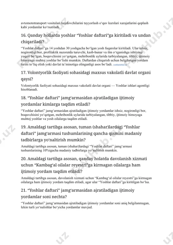 ko‘rsatiladi. 16. qanday hollarda yoshlar “yoshlar daftari”ga kiritiladi va undan chiqariladi? “yoshlar daftari”ga 14 yoshdan 30 yoshgacha bo‘lgan yosh fuqarolar kiritiladi. ular ishsiz, nogironligi bor, profilaktik nazoratda turuvchi, kasb-hunar va ilm o‘rganishga ishtiyoqi yuqori bo‘lgan, boquvchisini yo‘qotgan, mehribonlik uylarida tarbiyalangan, tibbiy, ijtimoiy himoyaga muhtoj yoshlar bo‘lishi mumkin. daftardan chiqarish uchun belgilangan yordam turini to‘liq olish yoki davlat ta’minotiga olinganligi asos bo‘ladi. yoshlardaftari.uz 17. volontyorlik faoliyati sohasidagi maxsus vakolatli davlat organi qaysi? volontyorlik faoliyati sohasidagi maxsus vakolatli davlat organi — yoshlar ishlari agentligi hisoblanadi. 18. “yoshlar daftari” jamg‘armasidan ajratiladigan ijtimoiy yordamlar kimlarga taqdim etiladi? “yoshlar daftari” jamg‘armasidan ajratiladigan ijtimoiy yordamlar ishsiz, nogironligi bor, boquvchisini yo‘qotgan, mehribonlik uylarida tarbiyalangan, tibbiy, ijtimoiy himoyaga muhtoj yoshlar va yosh oilalarga taqdim etiladi. 19. amaldagi tartibga asosan, tuman (shahar)lardagi “yoshlar daftari” jamg‘armasi tushumlarining qancha qismini madaniy tadbirlarga yo‘naltirish mumkin? amaldagi tartibga asosan, tuman (shahar)lardagi “yoshlar daftari” jamg‘armasi tushumlarining 10%igacha madaniy tadbirlarga yo‘naltirish mumkin. 20. amaldagi tartibga …