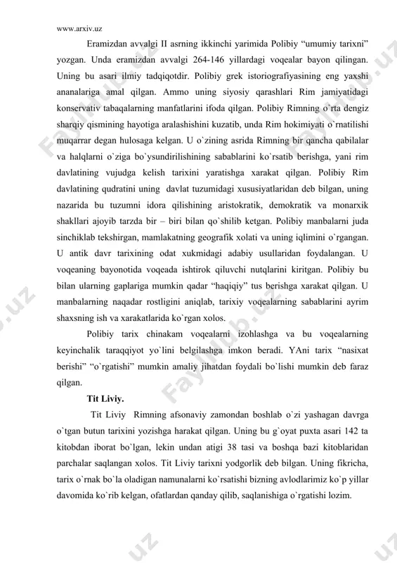о`rgan xolos. polibiy tarix chinakam voqealarni izohlashga va bu voqealarning keyinchalik taraqqiyot yо`lini belgilashga imkon beradi. yani tarix “nasixat berishi” “о`rgatishi” mumkin amaliy jihatdan foydali bо`lishi mumkin deb faraz qilgan. tit liviy. tit liviy rimning afsonaviy zamondan boshlab о`zi yashagan davrga о`tgan butun tarixini yozishga harakat qilgan. uning bu g`oyat puxta asari 142 ta kitobdan iborat bо`lgan, lekin undan atigi 38 tasi va boshqa bazi kitoblaridan parchalar saqlangan xolos. tit liviy tarixni yodgorlik deb bilgan. uning fikricha, tarix о`rnak bо`la oladigan namunalarni kо`rsatishi bizning avlodlarimiz kо`p yillar davomida kо`rib kelgan, ofatlardan qanday qilib, saqlanishiga о`rgatishi lozim. tit liviy voqealarning sababli bog`lanishlarini aniqlash ularni izohlash va bu voqealar rostmi – yо`qmi, bu haqda bosh qotirmagan. uning asarlarida fukidid, polibiy asarlariga xos tarixiy tanqidlar yо`q. tit liviy, sitseronga taqlid qilishga uringan u bu urinishda muvaffaqiyat qozona olmagan. uning birinchi ikkinchisidan asrlar ajratib turgan qaxramonni bir xil chiroyli fikr yuritishadi, bir xil harakat …