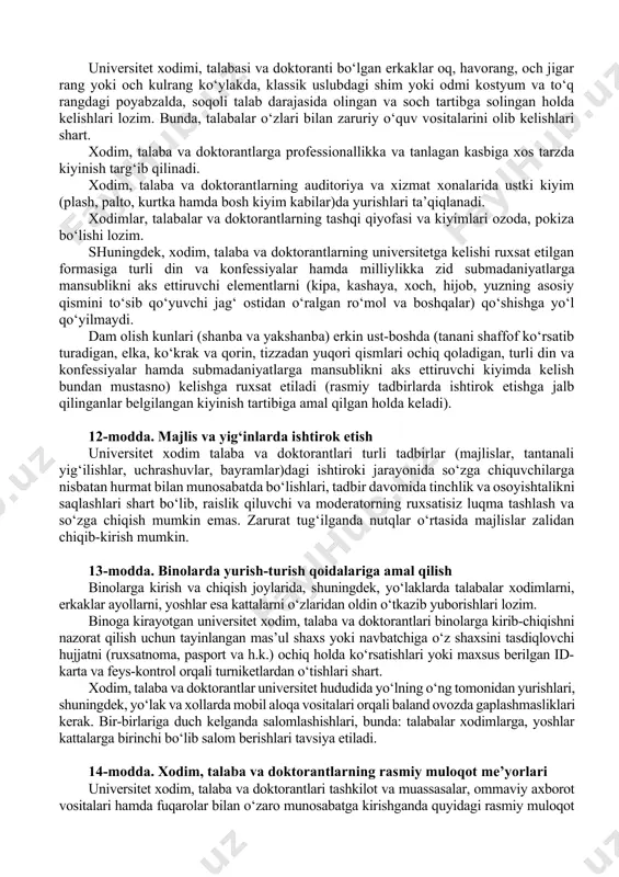 balar o‘zlari bilan zaruriy o‘quv vositalarini olib kelishlari shart. xodim, talaba va doktorantlarga professionallikka va tanlagan kasbiga xos tarzda kiyinish targ‘ib qilinadi. xodim, talaba va doktorantlarning auditoriya va xizmat xonalarida ustki kiyim (plash, palto, kurtka hamda bosh kiyim kabilar)da yurishlari ta’qiqlanadi. xodimlar, talabalar va doktorantlarning tashqi qiyofasi va kiyimlari ozoda, pokiza bo‘lishi lozim. shuningdek, xodim, talaba va doktorantlarning universitetga kelishi ruxsat etilgan formasiga turli din va konfessiyalar hamda milliylikka zid submadaniyatlarga mansublikni aks ettiruvchi elementlarni (kipa, kashaya, xoch, hijob, yuzning asosiy qismini to‘sib qo‘yuvchi jag‘ ostidan o‘ralgan ro‘mol va boshqalar) qo‘shishga yo‘l qo‘yilmaydi. dam olish kunlari (shanba va yakshanba) erkin ust-boshda (tanani shaffof ko‘rsatib turadigan, elka, ko‘krak va qorin, tizzadan yuqori qismlari ochiq qoladigan, turli din va konfessiyalar hamda submadaniyatlarga mansublikni aks ettiruvchi kiyimda kelish bundan mustasno) kelishga ruxsat etiladi (rasmiy tadbirlarda ishtirok etishga jalb qilinganlar belgilangan kiyinish tartibiga amal qilgan holda keladi). 12-modda. majlis va yig‘inlarda ishtirok etish universitet …