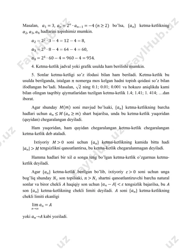 deb ataladi. ixtiyoriy soni uchun ketma-ketlikning kamida bitta hadi tengsizlikni qanoatlantirsa, bu ketma-ketlik chegaralanmagan deyiladi. hamma hadlari bir xil songa teng bo’lgan ketma-ketlik o’zgarmas ketma-ketlik deyiladi. agar ketma-ketlik berilgan bo’lib, ixtiyoriy soni uchun unga bog’liq shunday son topilsaki, shartni qanoatlantiruvchi barcha natural sonlar va biror chekli haqiqiy son uchun tengsizlik bajarilsa, bu son ketma-ketlikning chekli limiti deyiladi. soni ketma-ketlikning chekli limiti ekanligi yoki kabi yoziladi. ixtiyoriy soni uchun bu songa bog’liq shunday soni topilsaki, ketma-ketlik tartib raqami shartni qanoatlantiruvchi barcha hadlar uchun tengsizlik bajarilsa, unda bu ketma-ketlik cheksiz limitga ega deyiladi. ketma-ketlikning limiti cheksiz ekanligi yoki kabi ifodalanadi. agar ketma-ketlik chekli limitga ega bo’lsa, u yaqinlashuvchi, aks holda esa uzoqlashuvchi ketma-ketlik deyiladi. agar ixtiyoriy uchun () tengsizlik o’rinli bo’lsa, unda ketma-ketlik monoton o’suvchi (kamayuvchi) deyiladi. agar va ketma-ketlikning ikkalasi ham yaqinlashuvchi va , bo’lsa, unda quyidagi tengliklar o’rinli bo’ladi: ; ; ; , . agar va ketma-ketliklar yaqinlashuvchi bo’lib, da …