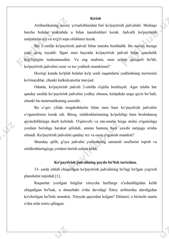 hi marta o'sha erda ixtiro qilingan. bu versiyani xitoy arxeologlari tomonidan mamlakat janubida topilgan topilma tasdiqlaydi. u erda ko'paytirish jadvalining bo'lagi bo'lgan planshet topildi, uning yoshi olimlar tomonidan 2700-3000 yil deb hisoblangan [2]. ushbu topilmaga asoslanib, xitoylik olimlar gipotezani taklif qilishdi, unga ko'ra ko'paytirish jadvali dastlab qadimgi xitoyda tuzilgan, so'ngra karvonlar bilan birga hindistonga, u erdan esa osiyo va evropa mamlakatlariga kirib borgan. ehtimol, dunyodagi eng qadimgi ko'paytirish jadvallari qadimgi mesopotamiya shaharlarini qazish paytida topilgan. ular 5000 yil yashagan loy lavhalarga mixxat yozuvi bilan yozilgan. shunday qilib, ko'paytirish jadvali o'sha qismlarda paydo bo'lgan. garchi bu og'zaki sanash tizimi turli joylarda mustaqil ravishda paydo bo'lgan bo'lishi ham mumkin. shunday qilib, ko'paytirish natijalarini jadval shaklida yozishni birinchi marta o'ylagan ajoyib matematikning ismini bilib bo'lmaydi. bu bir vaqtning o'zida bir nechta odamning boshiga tushganligi sababli. evropa madaniyatida ko'paytirish jadvalining muallifligi mashhur yunon matematigi pifagorga (miloddan avvalgi 570-490) tegishli. birinchi marta o'rta asrlarning oxirida …