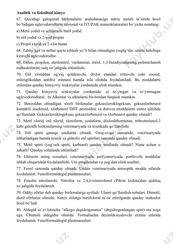 rish. 61. alyuminiy tuzlaridan xalq xo`jaligida foydalanish. achchiq toshlarning tarkibi, ularning veterinariyada qo’llanilishi. 62. organik birikmalarning o’ziga xos xususiyatlari va xilma-xillik sabablari. qishloq xo`jaligida organik birikmalardan foydalanish. 63. organik reaksiyalarning turlari. organik moddalarning reaksion qobiliyati. radikal, elektrofil, nukleofil mexanizmli reaksiyalar. 64. organik moddalarni tozalashda qayta kristallash, sublimatlash, haydash va ekstraksiyalash usullaridan foydalanish. 65. organik moddalar tarkibidagi uglerod, vodorod, azot, oltingugurt va galogenlarni sifat jihatdan aniqlashda qanaqa kimyoviy reaksiyalardan foydalaniladi. 66. o’zbekiston respublikasining qaysi hududlarida tabiiy gaz va neft zahiralari joylashgan konlar mavjud va ularning xomashyolari mamlakatimizdagi qaysi kimyoviy korxonalarda qayta ishlanadi. 67. quyidagi galogenid birikmalarni aralashmasiga natriy metali ta’sirida hosil bo’ladigan uglevodorodlarni ratsional va iyupak nomenklaturalari bo’yicha nomlang: a) metil yodid va uchlamchi butil yodid b) etil yodid va 2-yod propan c) propil xlorid va 2-xlor butan 68. tabiiy gaz va neftni qayta ishlash yo’li bilan olinadigan yoqilg’ilar, ularni tarkibiga kiruvchi uglevodorodlar. 69. etilen, propilen, akrilonitril, vinilatsetat, stirol, 1,3-butadiyenlarning polimerlanish …