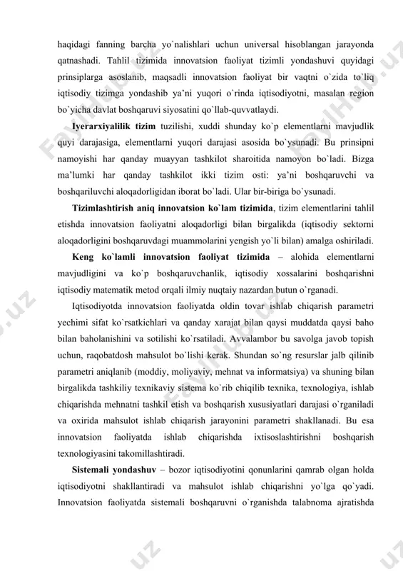 lishi ko`rsatiladi. avvalambor bu savolga javob topish uchun, raqobatdosh mahsulot bo`lishi kerak. shundan so`ng resurslar jalb qilinib parametri aniqlanib (moddiy, moliyaviy, mehnat va informatsiya) va shuning bilan birgalikda tashkiliy texnikaviy sistema ko`rib chiqilib texnika, texnologiya, ishlab chiqarishda mehnatni tashkil etish va boshqarish xususiyatlari darajasi o`rganiladi va oxirida mahsulot ishlab chiqarish jarayonini parametri shakllanadi. bu esa innovatsion faoliyatda ishlab chiqarishda ixtisoslashtirishni boshqarish texnologiyasini takomillashtiradi. sistemali yondashuv – bozor iqtisodiyotini qonunlarini qamrab olgan holda iqtisodiyotni shakllantiradi va mahsulot ishlab chiqarishni yo`lga qo`yadi. innovatsion faoliyatda sistemali boshqaruvni o`rganishda talabnoma ajratishda zaruriyat sistemasi tartibga solish ko`rsatkichi quyidagi tashkiliy sistema darajalari bilan aniqlanadi. bular quyidagilar: ◘ elementlar sistemalarini determinatsiyasi; ◘ o`sish tizimi; ◘ parametr tizimini boshqarish hisobi; ◘ parametr tizimini nazorat qilish hisobi va hokazo. innovatsion faoliyat tizimli yondashuvning murakkab tizimini zamonaviy tahlilini umumlashgan shakli bo`lib hisoblanadi. u o`ziga oldingi ishlatilgan innovatsion faoliyat tahlil usuli va yondashuvlarni (majmuali va holatiy yondashuvlar) kiritadi. innovatsion faoliyatda majmuali …