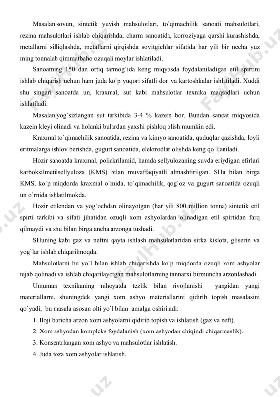 ozuqli xom ashyolardan olinadigan etil spirtidan farq qilmaydi va shu bilan birga ancha arzonga tushadi. shuning kabi gaz va neftni qayta ishlash mahsulotlaridan sirka kislota, gliserin va yog`lar ishlab chiqarilmoqda. mahsulotlarni bu yo`l bilan ishlab chiqarishda ko`p miqdorda ozuqli xom ashyolar tejab qolinadi va ishlab chiqarilayotgan mahsulotlarning tannarxi birmuncha arzonlashadi. umuman texnikaning nihoyatda tezlik bilan rivojlanishi yangidan yangi materiallarni, shuningdek yangi xom ashyo materiallarini qidirib topish masalasini qo`yadi, bu masala asosan olti yo`l bilan amalga oshiriladi: 1. iloji boricha arzon xom ashyolarni qidirib topish va ishlatish (gaz va neft). 2. xom ashyodan kompleks foydalanish (xom ashyodan chiqindi chiqarmaslik). 3. konsentrlangan xom ashyo va mahsulotlar ishlatish. 4. juda toza xom ashyolar ishlatish. 5. texnika maqsadlari uchun ishlatiladigan ozuqli xom ashyolarni ozuqsiz xom ashyo bilan almashtirish. 6. imkon darajasida mahalliy xom ashyolardan foydalanish. ishlab chiqarishning texnologiyasi, uning iqtisodi, mahsulotning sifati ko`p jihatdan xom-ashyoga bog`liq. ma`lumki, qo`llanilayotgan xom ashyoni narxi umumiy harajatlarning 70-80% …