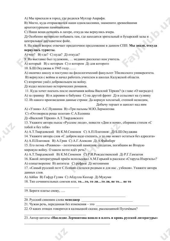 простое предложение 7. найдите спп с придаточным места. а) мы приехали в город, где родился мухтар ашрафи. в) место, куда отправляются наши одноклассники, знаменито древнейшими архитектурными памятниками. с) наши вещи остались в лагере, откуда мы вернулись вчера. д) особенно интересно побывать там, где находятся зрительный и бухарский залы и центральное двухцветное фойе. 8. на какой вопрос отвечает придаточное предложение в данном спп: мы знали, откуда вернулись туристы. а) что? в) где? с) куда? д) откуда? 9. на выставке был художник, … недавно рассказал нам учитель. а) который в) с которым с) о котором д) для которого 10. б.ш.окуджава в 1945 году…… а) окончил школу и поступил на филологический факультет тбилисского университета. в) вернулся с войны и начал работать учителем в школах калужской области. с) вторично ушёл добровольцем на войну. д) издал несколько исторических романов. 11. куда хочет поехать после окончания войны василий тёркин? (в главе «о награде») а) за границу …