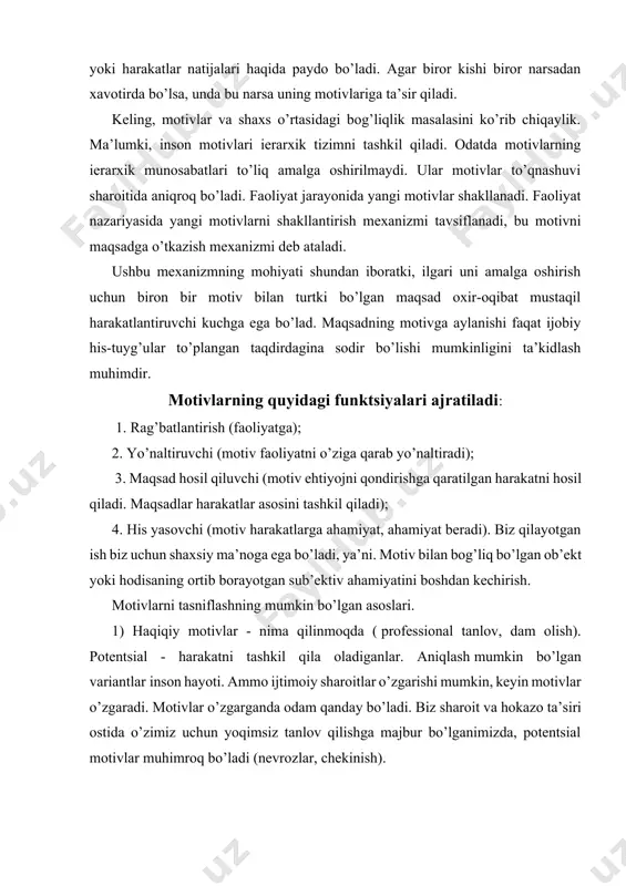 ing mumkin bo’lgan asoslari. 1) haqiqiy motivlar - nima qilinmoqda ( professional tanlov, dam olish). potentsial - harakatni tashkil qila oladiganlar. aniqlash mumkin bo’lgan variantlar inson hayoti. ammo ijtimoiy sharoitlar o’zgarishi mumkin, keyin motivlar o’zgaradi. motivlar o’zgarganda odam qanday bo’ladi. biz sharoit va hokazo ta’siri ostida o’zimiz uchun yoqimsiz tanlov qilishga majbur bo’lganimizda, potentsial motivlar muhimroq bo’ladi (nevrozlar, chekinish). 2) yetakchi va ikkilamchi motivlar. shaxsning motivatsion sohasi ierarxiyalangan. faoliyat bir nechta motivlar bilan rag’batlantiriladi. inson faoliyati polimotivatsiyalangan. bir vaqtning o’zida ikki yoki undan ortiq motivlar bilan tartibga solinadi. 3) ma’noli va motivli rag’batlantirish. zero, inson o’z faoliyatida ob’ektiv ravishda butun munosabatlar tizimini amalga oshiradi: ob’ektiv dunyoga, atrofdagi odamlarga, jamiyatga va o’ziga. faoliyatni qo’zg’atuvchi ba’zi motivlar bir vaqtning o’zida unga shaxsiy ma’no beradi - ular etakchi yoki ma’no hosil qiluvchi deyiladi. ular bilan birga mavjud bo’lgan boshqa motivlar qo’shimcha rag’batlantiruvchi omillar sifatida ishlaydi - ijobiy yoki salbiy - ba’zan juda kuchli …