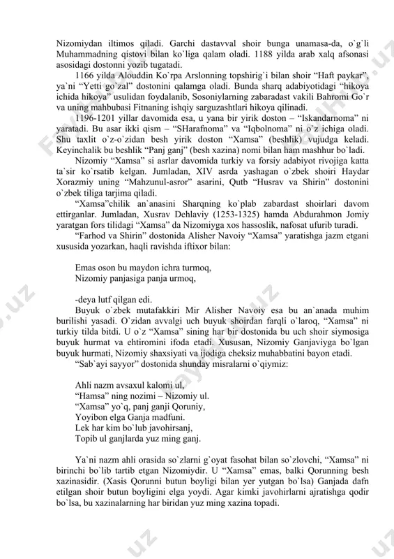 alamga oladi. bunda sharq adabiyotidagi “hikoya ichida hikoya” usulidan foydalanib, sosoniylarning zabaradast vakili bahromi go`r va uning mahbubasi fitnaning ishqiy sarguzashtlari hikoya qilinadi. 1196-1201 yillar davomida esa, u yana bir yirik doston – “iskandarnoma” ni yaratadi. bu asar ikki qism – “sharafnoma” va “iqbolnoma” ni o`z ichiga oladi. shu taxlit o`z-o`zidan besh yirik doston “xamsa” (beshlik) vujudga keladi. keyinchalik bu beshlik “panj ganj” (besh xazina) nomi bilan ham mashhur bo`ladi. nizomiy “xamsa” si asrlar davomida turkiy va forsiy adabiyot rivojiga katta ta`sir ko`rsatib kelgan. jumladan, xiv asrda yashagan o`zbek shoiri haydar xorazmiy uning “mahzunul-asror” asarini, qutb “husrav va shirin” dostonini o`zbek tiliga tarjima qiladi. “xamsa”chilik an`anasini sharqning ko`plab zabardast shoirlari davom ettirganlar. jumladan, xusrav dehlaviy (1253-1325) hamda abdurahmon jomiy yaratgan fors tilidagi “xamsa” da nizomiyga xos hassoslik, nafosat ufurib turadi. “farhod va shirin” dostonida alisher navoiy “xamsa” yaratishga jazm etgani xususida yozarkan, haqli ravishda iftixor bilan: emas oson bu maydon …